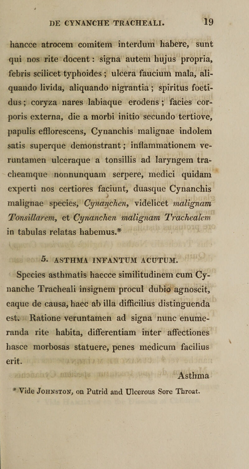hancce atrocem comitem interdum habere, sunt qui nos rite docent: signa autem hujus propria, v * f J- &amp; - * f* i ' febris scilicet typhoides ; ulcera faucium mala, ali¬ quando livida, aliquando nigrantia ; spiritus foeti¬ dus ; coryza nares labiaque erodens ; facies cor¬ poris externa, die a morbi initio secundo tertiove, papulis efflorescens, Cynanchis malignae indolem satis superque demonstrant; inflammationem ve- runtamen ulceraque a tonsillis ad laryngem tra¬ cheamque nonnunquam serpere, medici quidam experti nos certiores faciunt, duasque Cynanchis malignae species. Cynanchen, videlicet malignam Tonsillarem, et Cynanchen malignam Ti-achealem in tabulas relatas habemus.* 5. ASTHMA INFANTUM ACUTUM. Species asthmatis haecce similitudinem cum Cy¬ nanche Tracheali insignem procul dubio agnoscit, eaque de causa, haec ab illa difficilius distinguenda est. Ratione veruntamen ad signa nunc enume¬ randa rite habita, differentiam inter affectiones hasce morbosas statuere, penes medicum facilius erit. Asthma * Vide Johnston, on Putrid and Ulcerous Sore Throat.