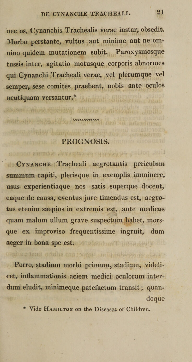 nec os, Cynanchis Trachealis verae instar, obsedit. Morbo perstante, vultus aut minime aut ne om¬ nino quidem mutationem subit. Paroxysmosque tussis inter, agitatio motusque corporis abnormes qui Cynanchi Tracheali verae, vel plerumque vel semper, sese comites praebent, nobis ante oculos neutiquam versantur.* PROGNOSIS. Cynanche Tracheali aegrotantis periculum summum capiti, pleris que in exemplis imminere, usus experientiaque nos satis superque docent, eaque de causa, eventus jure timendus est, aegro¬ tus etenim saepius in extremis est, ante medicus quam malum ullum grave suspectum habet, mors¬ que ex improviso frequentissime ingruit, dum aeger in bona spe est. Porro, stadium morbi primum, stadium, videli¬ cet, inflammationis aciem medici oculorum inter¬ dum eludit, minimeque patefactum transit; quan¬ doque * Yide Hamilton on the Diseases of Children.
