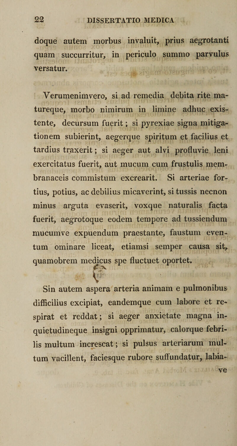 doque autem morbus invaluit, prius aegrotanti quam succurritur, in periculo summo parvulus versatur. Verumenimvero, si ad remedia debita rite ma* tureque, morbo nimirum in limine adhuc exis- tente, decursum fuerit; si pyrexiae signa mitiga¬ tionem subierint, aegerque spiritum et facilius et tardius traxerit; si aeger aut alvi profluvie leni exercitatus fuerit, aut mucum cum frustulis mem¬ branaceis commistum excrearit. Si arteriae for¬ tius, potius, ac debilius micaverint, si tussis necnon minus arguta evaserit, voxque naturalis facta fuerit, aegrotoque eodem tempore ad tussiendum mucumve expuendum praestante, faustum even¬ tum ominare liceat, etiamsi semper causa sit, quamobrem medicus spe fluctuet oportet. Sin autem aspera arteria animam e pulmonibus difficilius excipiat, eandemque cum labore et re¬ spirat et reddat; si aeger anxietate magna in¬ quietudineque insigni opprimatur, calorque febri¬ lis multum increscat; si pulsus arteriarum mul¬ tum vacillent, faciesque rubore suffundatur, labia- ve