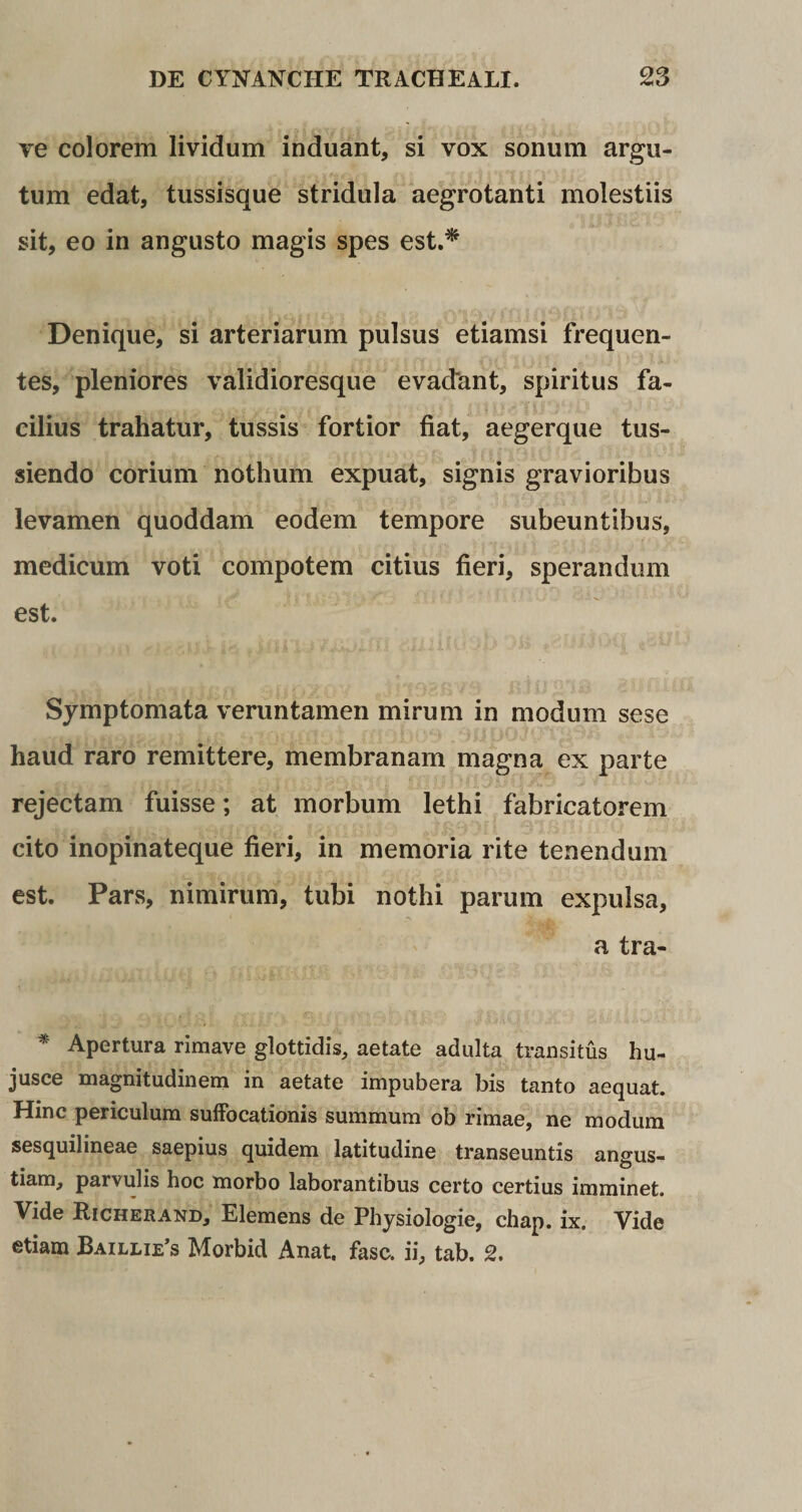 ve colorem lividum induant, si vox sonum argu¬ tum edat, tussisque stridula aegrotanti molestiis sit, eo in angusto magis spes est.* Denique, si arteriarum pulsus etiamsi frequen¬ tes, pleniores validioresque evadant, spiritus fa¬ cilius trahatur, tussis fortior fiat, aegerque tus¬ siendo corium nothum expuat, signis gravioribus levamen quoddam eodem tempore subeuntibus, medicum voti compotem citius fieri, sperandum est. Symptomata veruntamen mirum in modum sese haud raro remittere, membranam magna ex parte rejectam fuisse; at morbum lethi fabricatorem cito inopinateque fieri, in memoria rite tenendum est. Pars, nimirum, tubi nothi parum expulsa, a tra- * Apertura rimave glottidis, aetate adulta transitus hu- jusce magnitudinem in aetate impubera bis tanto aequat. Hinc periculum suffocationis summum ob rimae, ne modum sesquilineae saepius quidem latitudine transeuntis anerus- o tiam, parvulis hoc morbo laborantibus certo certius imminet. Vide Richerand, Elemens de Physiologie, chap. ix. Vide etiam Baillie’s Morbid Anat. fasc. ii, tab. 2.