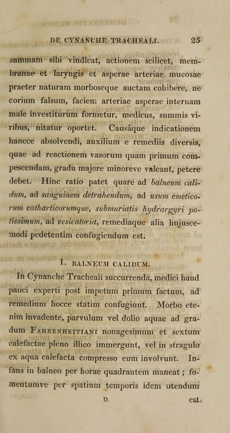 summam sibi vindicat, actionem scilicet, mem¬ branae et laryngis et asperae arteriae mucosae praeter naturam morboseque auctam cohibere, ne corium falsum, faciem arteriae asperae internam male investiturum formetur, medicus, summis vi¬ ribus, nitatur oportet. Causaque indicationem hancce absolvendi, auxilium e remediis diversis, quae ad reactionem vasorum quam primum com¬ pescendam, gradu majore minoreve valeant, petere debet. Hinc ratio patet quare ad balneum cali¬ dum, ad sanguinem detrahendum, ad usum emetico¬ rum catharticorumque, submuriatis hydrargyri po¬ tissimum, ad vesicatoria, remediaque alia hujusce¬ modi pedetentim confugiendum est. 1. BALNEUM CALIDUM. In Cynanche Tracheali succurrenda, medici haud pauci experti post impetum primum factum, ad remedium hocce statim confugiunt. Morbo ete¬ nim invadente, parvulum vel dolio aquae ad gra¬ dum Fahrenheitiani nonagesimum et sextumr calefactae pleno ili ico immergunt, vel in stragula ex aqua calefacta compresso eum involvunt. In- f&ns in balneo per horae quadrantem maneat; fo- mentumve per spatium temporis idem utendum o esT.