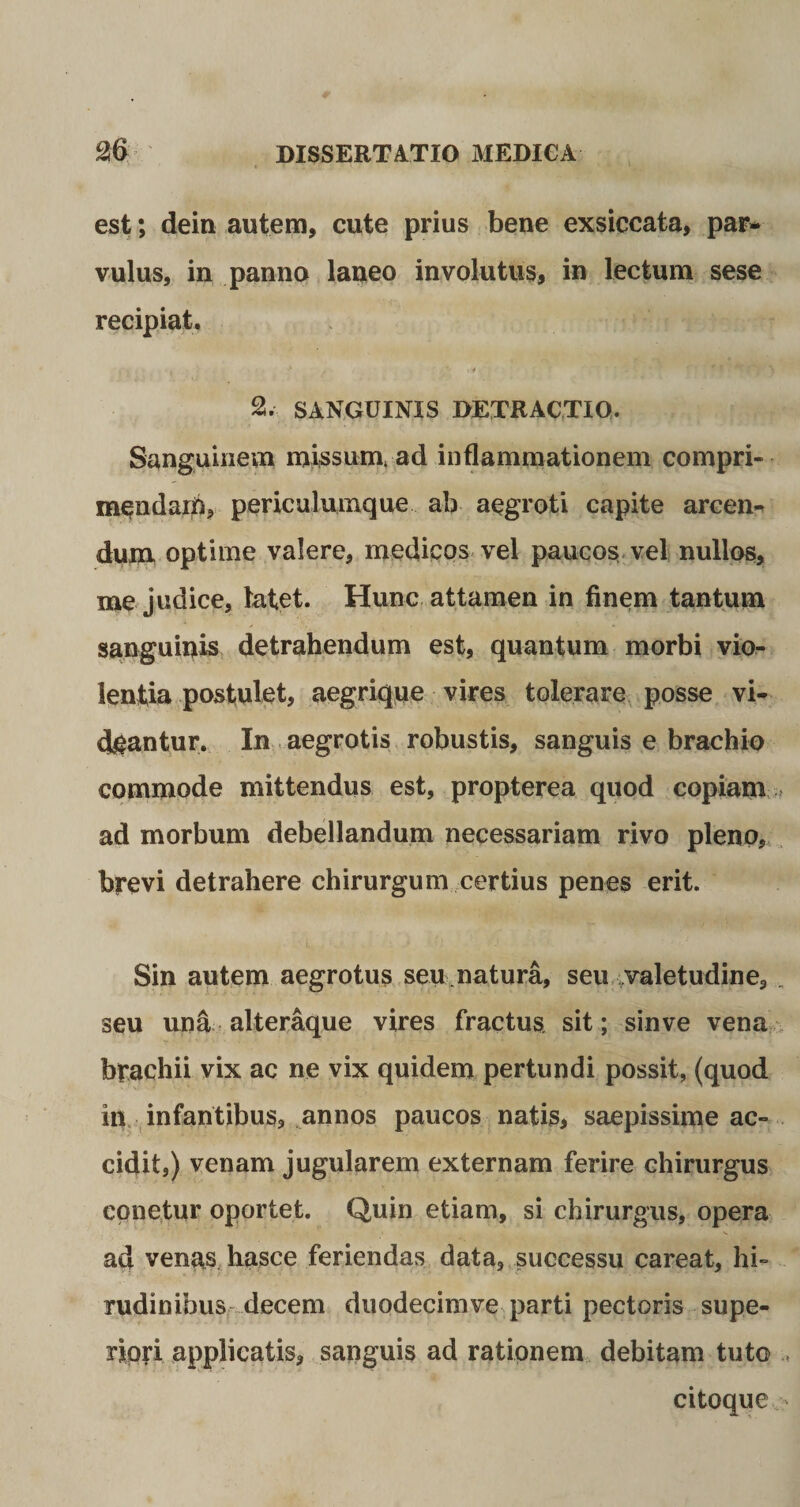 est; dein autem, cute prius bene exsiccata, par¬ vulus, in panno laneo involutus, in lectum sese recipiat, , » , .. .. &gt; . &gt; ' • 2. SANGUINIS DETRACTIO. Sanguinem missum* ad inflammationem compri¬ mendam, periculumque ab aegroti capite arcen- dum optime valere, medicos vel paucos vel nullos, me judice, latet. Hunc attamen in finem tantum sanguinis detrahendum est, quantum morbi vio¬ lentia postulet, aegrique vires tolerare posse vi¬ deantur. In aegrotis robustis, sanguis e brachio commode mittendus est, propterea quod copiam ad morbum debellandum necessariam rivo pleno, brevi detrahere chirurgum certius penes erit. Sin autem aegrotus seu natura, seu valetudine, „ seu una alteraque vires fractus, sit; sin ve vena brachii vix ac ne vix quidem pertundi possit, (quod in infantibus, annos paucos natis, saepissime ac¬ cidit,) venam jugularem externam ferire chirurgus eonetur oportet. Quin etiam, si chirurgus, opera ad venas hasce feriendas data, successu careat, hi¬ rudinibus decem duodecimve parti pectoris supe¬ riori applicatis, sanguis ad rationem debitam tuto citoque