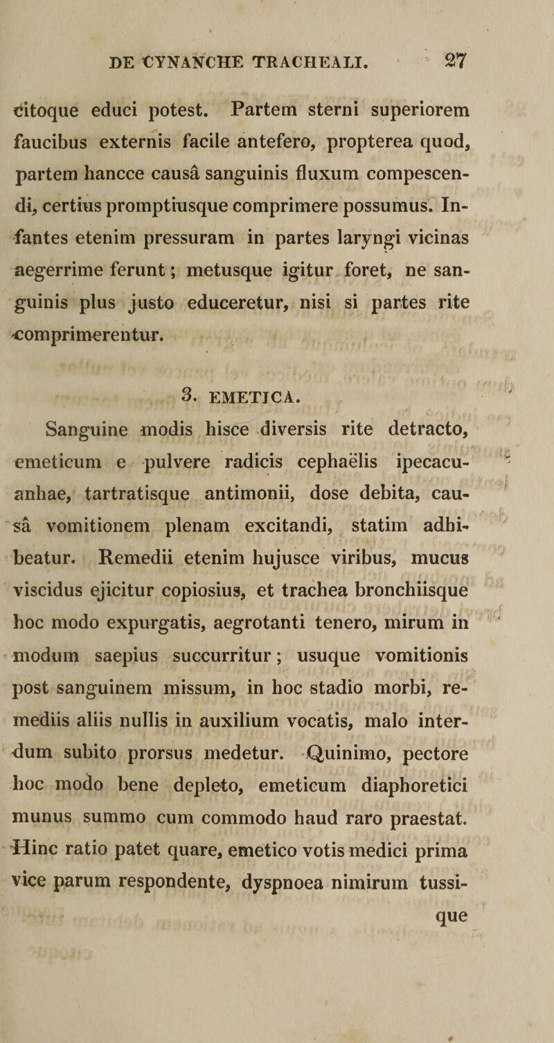 citoque educi potest. Partem sterni superiorem faucibus externis facile antefero, propterea quod, partem hancce causa sanguinis fluxum compescen¬ di, certius promptiusque comprimere possumus. In¬ fantes etenim pressuram in partes laryngi vicinas aegerrime ferunt; metusque igitur foret, ne san¬ guinis plus justo educeretur, nisi si partes rite com pri mere n tur. 3. EMETJCA. f ' j* y J ! I T 4- * 4 Sanguine modis hisce diversis rite detracto, emeticum e pulvere radicis cephaelis ipecacu- anliae, tartratisque antimonii, dose debita, cau¬ sa vomitionem plenam excitandi, statim adhi¬ beatur. Remedii etenim hujusce viribus, mucus viscidus ejicitur copiosius, et trachea bronchiisque hoc modo expurgatis, aegrotanti tenero, mirum in modum saepius succurritur; usu que vomitionis post sanguinem missum, in hoc stadio morbi, re¬ mediis aliis nullis in auxilium vocatis, malo inter¬ dum subito prorsus medetur. Quinimo, pectore hoc modo bene depleto, emeticum diaphoretici munus summo cum commodo haud raro praestat. Hinc ratio patet quare, emetico votis medici prima vice parum respondente, dyspnoea nimirum tussi¬ que