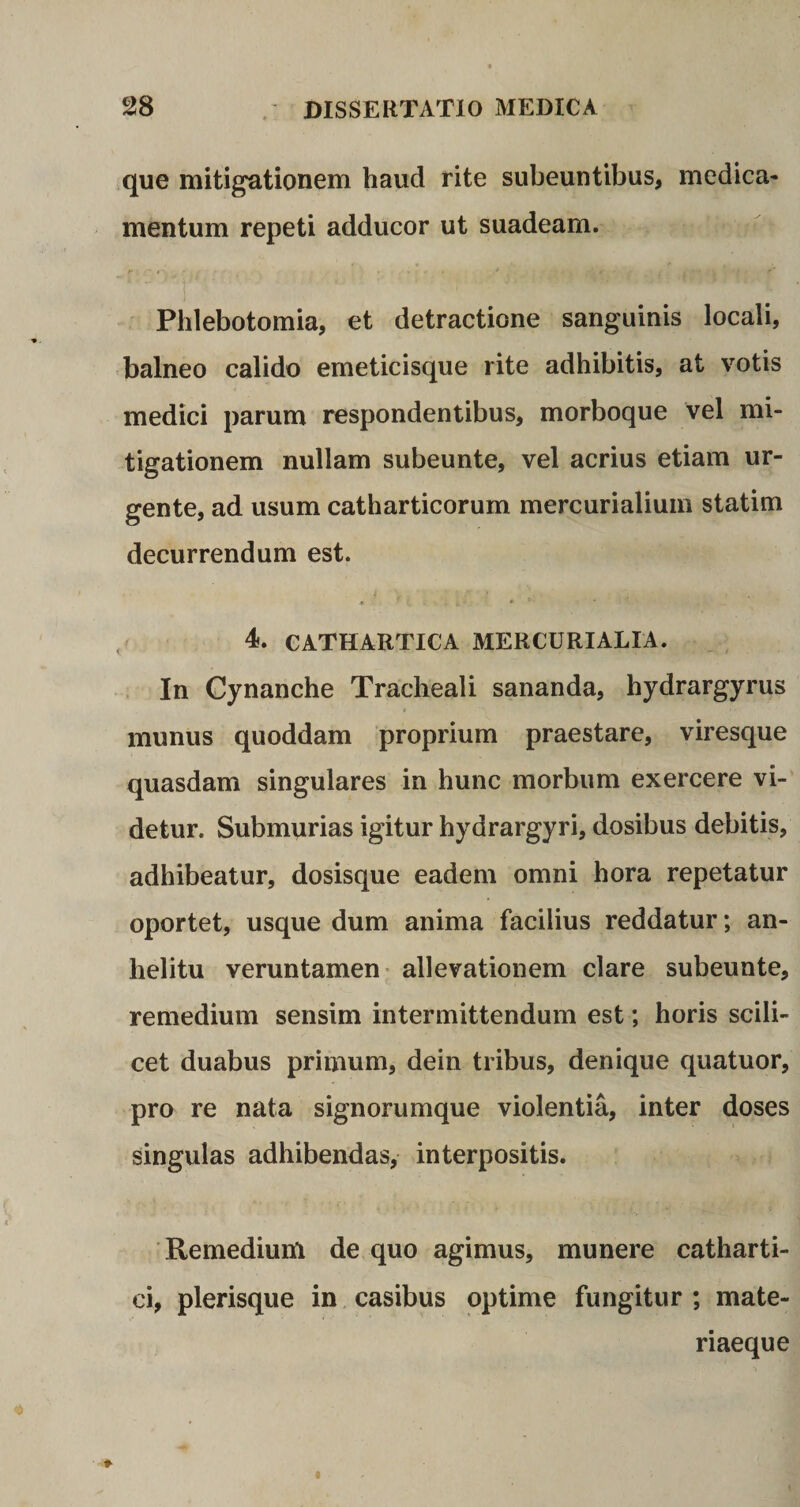 que mitigationem haud rite subeuntibus, medica¬ mentum repeti adducor ut suadeam. Phlebotomia, et detractione sanguinis locali, balneo calido emeticisque rite adhibitis, at votis medici parum respondentibus, morboque vel mi¬ tigationem nullam subeunte, vel acrius etiam ur¬ gente, ad usum catharticorum mercurialium statim decurrendum est. * f i- • *■ 4. CATHARTICA MERCURIALIA. In Cynanche Tracheali sananda, hydrargyrus munus quoddam proprium praestare, viresque quasdam singulares in hunc morbum exercere vi¬ detur. Submurias igitur hydrargyri, dosibus debitis, adhibeatur, dosisque eadem omni hora repetatur oportet, usque dum anima facilius reddatur; an¬ helitu veruntamen allevationem clare subeunte, remedium sensim intermittendum est; horis scili¬ cet duabus primum, dein tribus, denique quatuor, pro re nata signorumque violentia, inter doses singulas adhibendas, interpositis. Remedium de quo agimus, munere catharti- ci, plerisque in casibus optime fungitur ; mate¬ riaeque