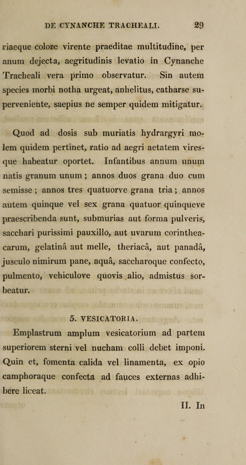 riaeque colore virente praeditae multitudine, per anum dejecta, aegritudinis levatio in Cynanche Tracheali vera primo observatur. Sin autem species morbi notha urgeat, anhelitus, catharse su¬ perveniente, saepius ne semper quidem mitigatur. Quod ad dosis sub muriatis hydrargyri mo¬ lem quidem pertinet, ratio ad aegri aetatem vires¬ que habeatur oportet. Infantibus annum unum natis granum unum; annos duos grana duo cum semisse ; annos tres quatuorve grana tria; annos autem quinque vel sex grana quatuor quinqueve praescribenda sunt, submurias aut forma pulveris, sacchari purissimi pauxillo, aut uvarum corinthea- carum, gelatina aut meile, theriaca, aut panada, jusculo nimirum pane, aqua, saccharoque confecto, pulmento, vehiculove quovis alio, admistus sor¬ beatur. 5. VESICATORIA. Emplastrum amplum vesicatorium ad partem superiorem sterni vel nucham colli debet imponi. Quin et, fomenta calida vel linamenta, ex opio camphoraque confecta ad fauces externas adhi¬ bere liceat. II. In