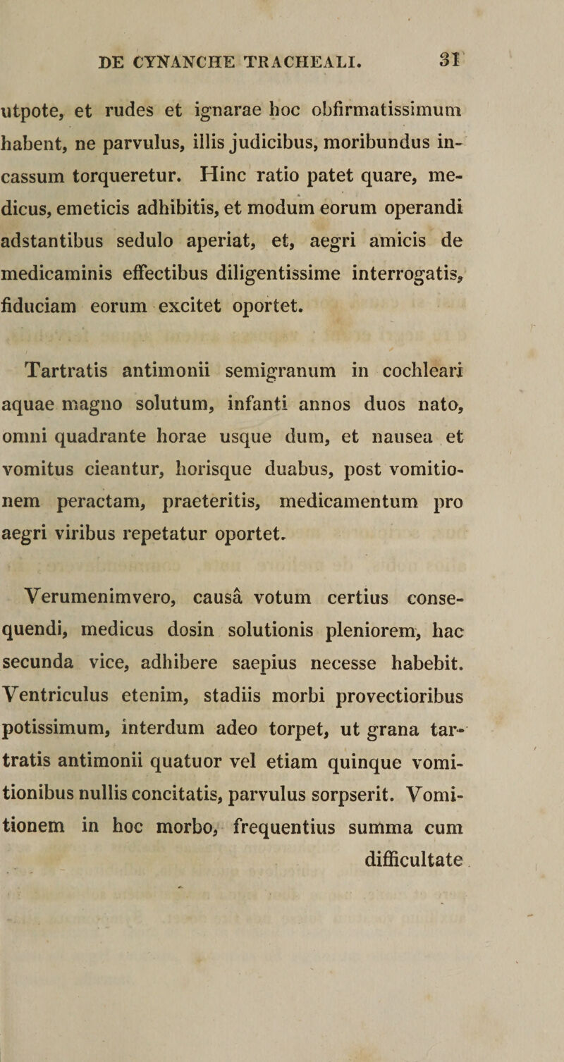 utpote, et rudes et ignarae hoc obfirmatissimuni habent, ne parvulus, illis judicibus, moribundus in¬ cassum torqueretur. Hinc ratio patet quare, me¬ dicus, emeticis adhibitis, et modum eorum operandi adstantibus sedulo aperiat, et, aegri amicis de medicaminis effectibus diligentissime interrogatis* fiduciam eorum excitet oportet. Tartratis antimonii semigranum in cochleari aquae magno solutum, infanti annos duos nato, omni quadrante horae usque dum, et nausea et vomitus cieantur, horisque duabus, post vomitio¬ nem peractam, praeteritis, medicamentum pro aegri viribus repetatur oportet. Verumenimvero, causa votum certius conse¬ quendi, medicus dosin solutionis pleniorem, hac secunda vice, adhibere saepius necesse habebit. Ventriculus etenim, stadiis morbi provectioribus potissimum, interdum adeo torpet, ut grana tar¬ tratis antimonii quatuor vel etiam quinque vomi¬ tionibus nullis concitatis, parvulus sorpserit. Vomi¬ tionem in hoc morbo, frequentius summa cum difficultate