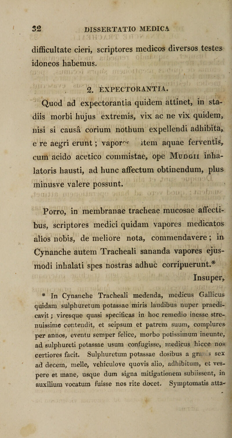 difficultate cieri, scriptores medicos diversos testes idoneos habemus. . V&lt;‘ ’ ' ■** * * [ ' *' *  ' * ' I 2. EXPECTORANTIA. Quod ad expectorantia quidem attinet, in sta¬ diis morbi hujus extremis, vix ac ne vix quidem, nisi si causa corium nothum expellendi adhibita, e re aegri erunt; vapor^ item aquae ferventis, cum acido acetico commistae, ope Mudgii inha- latoris hausti, ad hunc affectum obtinendum, plus minusve valere possunt. Porro, in membranae tracheae mucosae affecti¬ bus, scriptores medici quidam vapores medicatos alios nobis, de meliore nota, commendavere; in Cynanche autem Tracheali sananda vapores ejus¬ modi inhalati spes nostras adhuc corripuerunt.* Insuper, * In Cynanche Tracheali medenda, medicus Gallicus quidam sulphuretum potassae miris laudibus nuper praedi¬ cavit ; viresque quasi specificas in hoc remedio inesse stre¬ nuissime contendit, et seipsum et patrem suum, complures per annos, eventu semper felice, morbo potissimum ineunte, ad sulphureti potassae usum confugisse, medicus hicce nos certiores facit. Sulphuretum potassae dosibus a gr.\ $ sex ad decem, meile, vehiculove quovis alio, adhibitum, et ves¬ pere et mane, usque dum signa mitigationem subiissent, in auxilium vocatum fuisse nos rite docet. Symptomatis atta-