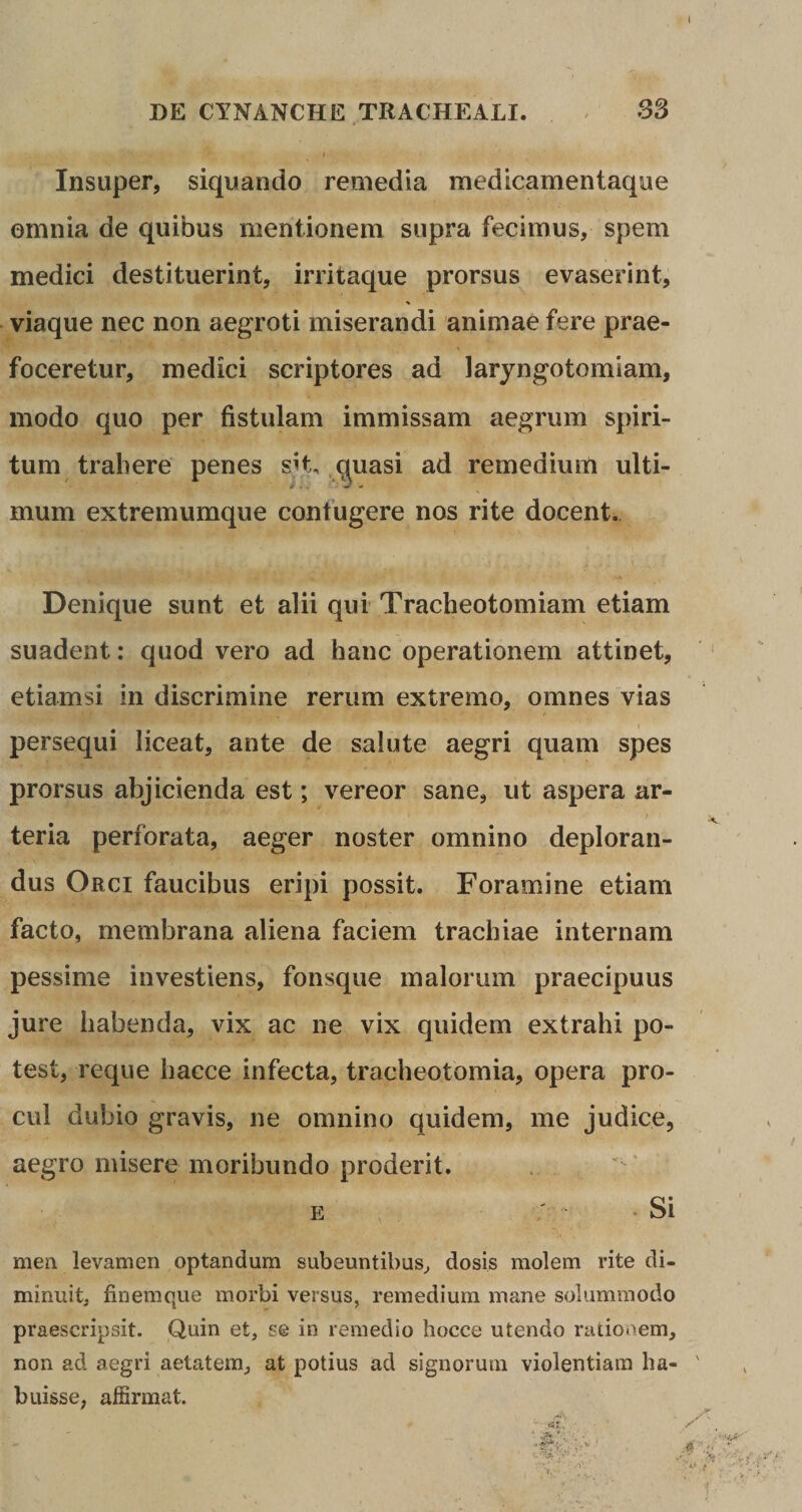 l Insuper, siquando remedia medicamentaque omnia de quibus mentionem supra fecimus, spem medici destituerint, irritaque prorsus evaserint, % viaque nec non aegroti miserandi animae fere prae- foceretur, medici scriptores ad laryngotomiam, modo quo per fistulam immissam aegrum spiri¬ tum trahere penes sit, quasi ad remedium ulti¬ mum extremumque confugere nos rite docent. Denique sunt et alii qui Tracheotomiam etiam suadent: quod vero ad hanc operationem attinet, etiamsi in discrimine rerum extremo, omnes vias persequi liceat, ante de salute aegri quam spes prorsus abjicienda est; vereor sane, ut aspera ar¬ teria perforata, aeger noster omnino deploran¬ dus Orci faucibus eripi possit. Foramine etiam facto, membrana aliena faciem trachiae internam pessime investiens, fonsque malorum praecipuus jure habenda, vix ac ne vix quidem extrahi po¬ test, reque hacce infecta, tracheotomia, opera pro¬ cul dubio gravis, ne omnino quidem, me judice, aegro misere moribundo proderit. e ' -Si men levamen optandum subeuntibus, dosis molem rite di¬ minuit, finemopie morbi versus, remedium mane solummodo praescripsit. Quin et, se in remedio hocce utendo rationem, non ad aegri aetatem, at potius ad signorum violentiam ha- ' buisse, affirmat.
