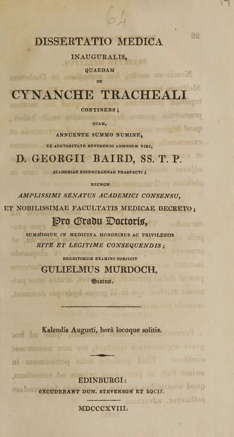 DISSERTATIO MEDICA INAUGURALtS, QUAEDAM oc CYNANCHE TRACHEALI CONTINENS; QUAM, ANNUENTE SUMMO NUMINE, EX AUCTORITATE REVERENDI ADMODUM VIRI, D. GEORGII BAIRD, SS&lt; T. P. ACADEMIAE EDINBURGENAE PRAEFECTI { NECNON AMPLISSIMI SENATUS ACADEMICI CONSENSU, ET NOBILISSIMAE FACULTATIS MEDICAE DECRETO s IPro (FraDu Doctoris, sumMisque in medicina honoribus ac privilegiis RITE ET LEGITIME CONSEQUENDIS; ERUDITORUM EXAMINI SUBJICIT GULIELMUS MURDOCH, ^cotuiei* Kalendis Augusti, hora locoque solitis. EDINBURGI: EXCUDEBANT DUN. STEVENSON ET SQCID MDCCCXVIII.