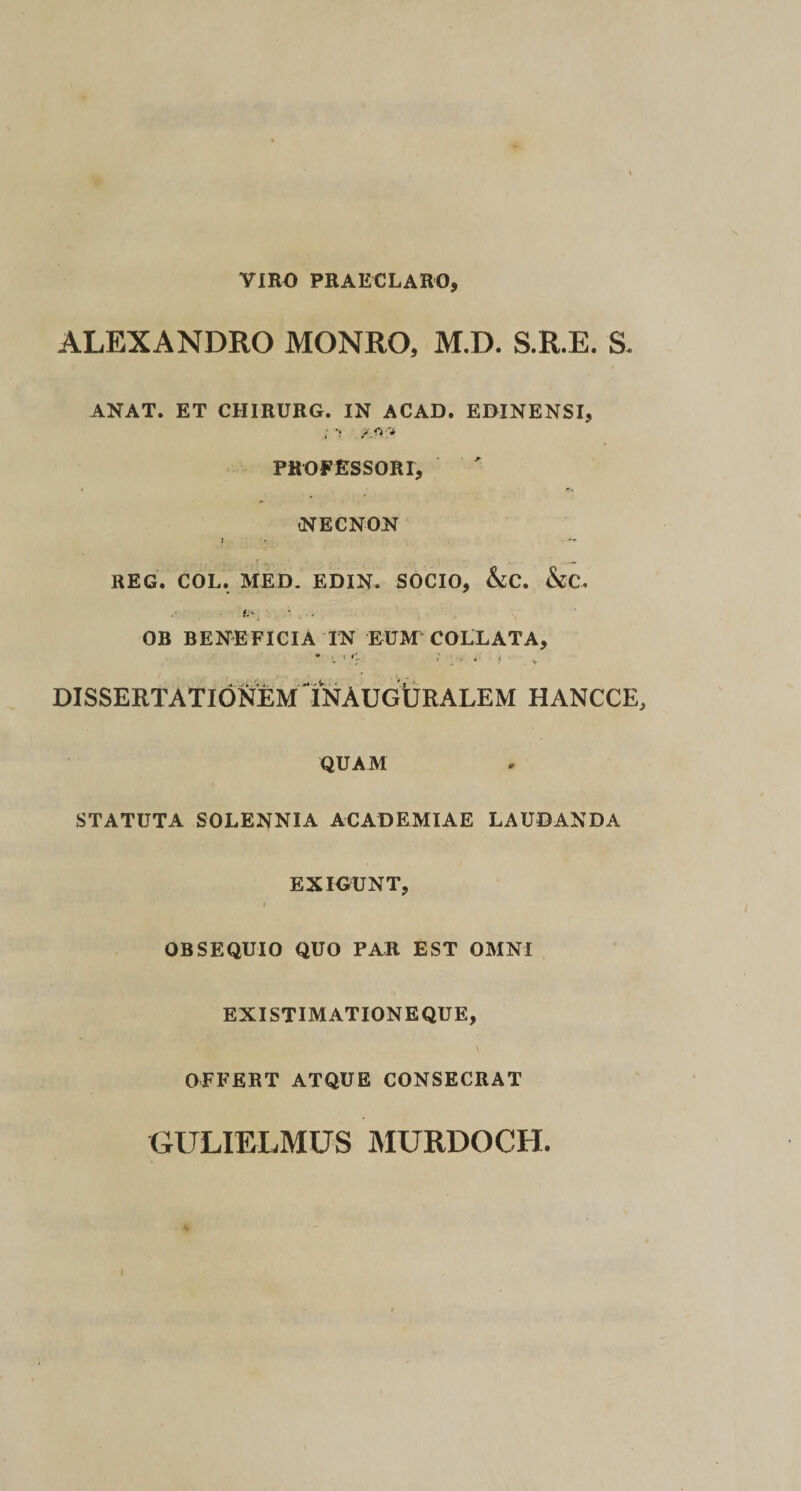 VIRO PRAECLARO, ALEXANDRO MONRO, M.D. S.R.E. S. ANAT. ET CHIRURG. IN ACAD. EBINENSI, PROFESSORI, NECNON t REG. COL. MED, EDIN. SOCIO, Ac. &amp;C. OB BENEFICIA IN EUM COLLATA, • . 1. 4 . DISSERTATIONEM tNAUGURALEM HANCCE, QUAM STATUTA SOLENNIA ACADEMIAE LAUDANDA EXIGUNT, OBSEQUIO QUO PAR EST OMNI EXISTIMATIONEQUE, OFFERT ATQUE CONSECRAT GULIELMUS MURDOCH