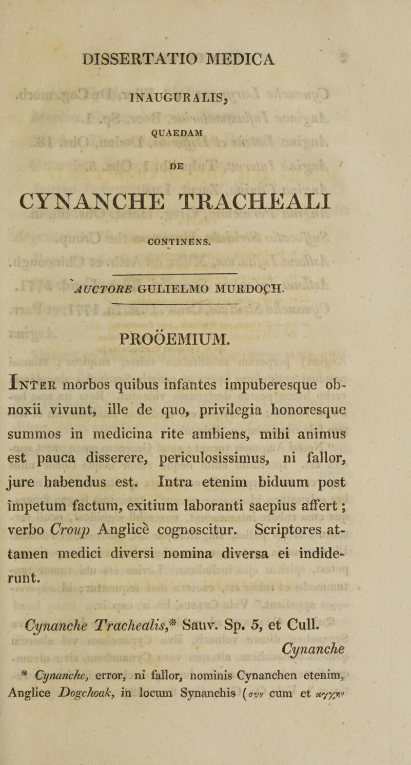 ' INAUGURALISj QUAEDAM DE CYNANCHE TRACHEALI CONTINENS. AUCTORE GULIELMO MURDOCH. PROOEMIUM. Inter morbos quibus infantes impuberesque ob¬ noxii vivunt, ille de quo, privilegia honoresque summos in medicina rite ambiens, mihi animus est pauca disserere, periculosissimus, ni fallor, I \ jure habendus est. Intra etenim biduum post impetum factum, exitium laboranti saepius affert; verbo Group Anglice cognoscitur. Scriptores at¬ tamen medici diversi nomina diversa ei indide¬ runt. t Cynanche Trachealis/^ Sauv. Sp. 5, et Culi. Cynanche * Cynanche^ error, ni fallor, nominis Cynanchen etenim, Anglice Dogchoak, in locum Synanchis ( &lt;TV't cum et «7'%»!''