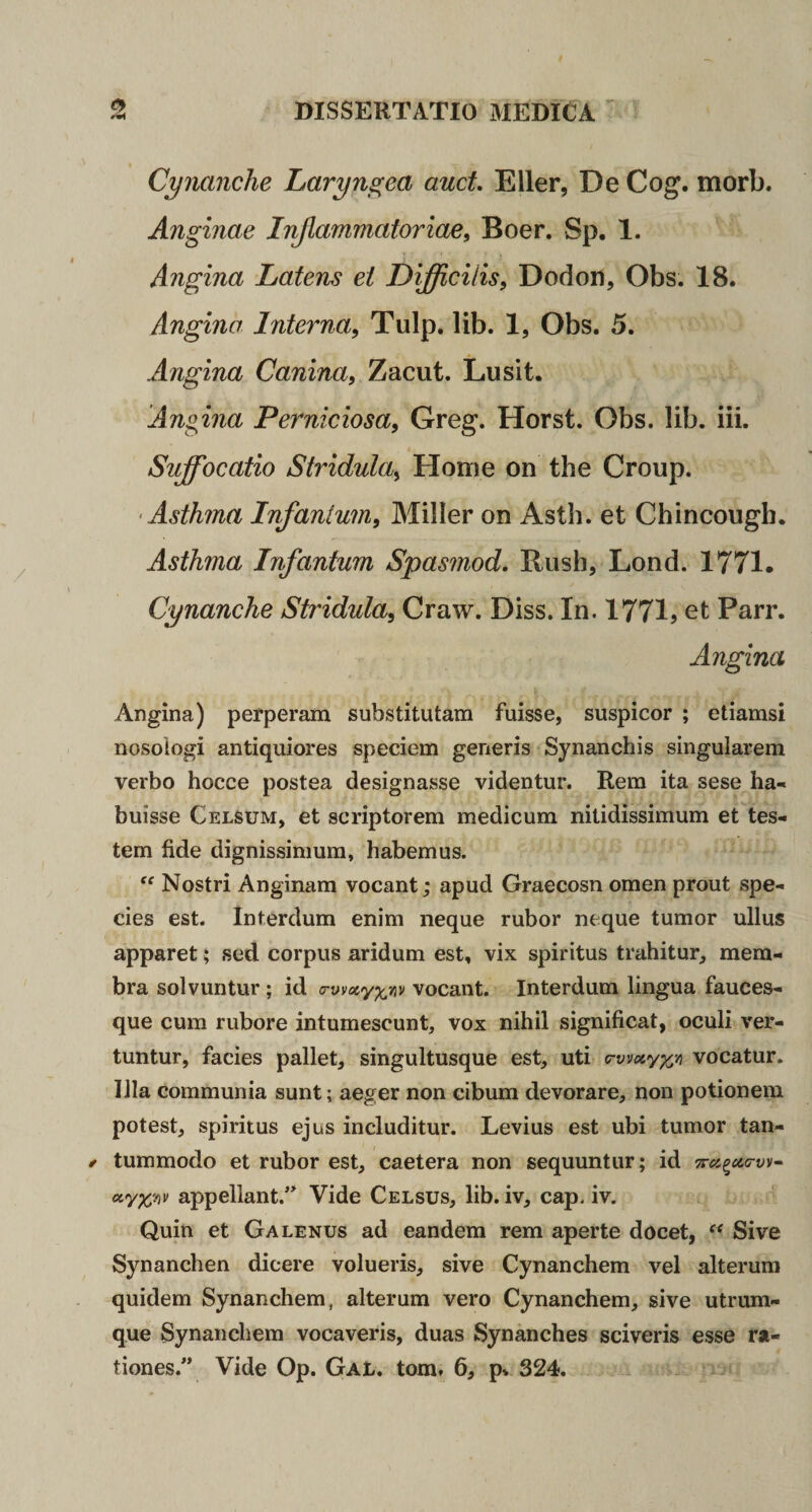 Cynanche Laryngea anet, Eller, De Cog. morb. Anginae Injlammatoriae, Boer. Sp. 1. Angina Latens ei Difficilis, Dodon, Obs. 18. Angina Interna, Tulp. lib. 1, Obs. 5. Angina Canina, Zacut. Lusit. Angina Perniciosa, Greg. Horst. Obs. lib. iii. Suffocatio Stridula, Home on the Group. ‘Asthma Infanium, Miller on Asth. et Chincough. Asthma Infantum Spasmod. Rush, Lond. 1771. Cynanche Stridula, Craw. Diss. In. 1771? et Parr. Angina Angina) perperam substitutam fuisse, suspicor ; etiamsi nosoiogi antiquiores speciem generis Synanchis singularem verbo hocce postea designasse videntur. Rem ita sese ha¬ buisse Celsum, et scriptorem medicum nitidissimum et tes¬ tem fide dignissimum, habemus. “ Nostri Anginam vocant; apud Graecosn omen prout spe¬ cies est. Interdum enim neque rubor neque tumor ullus apparet; sed corpus aridum est, vix spiritus trahitur, mem¬ bra solvuntur; id crv^acy^tiv vocant. Interdum lingua fauces¬ que cum rubore intumescunt, vox nihil significat, oculi ver¬ tuntur, facies pallet, singultusque est, uti crwxyx^ vocatur. Illa communia sunt; aeger non cibum devorare, non potionem potest, spiritus ejus includitur. Levius est ubi tumor tan- ^ tummodo et rubor est, caetera non sequuntur; id appellant.^ Vide Celsus, lib. iv, cap. iv. Quin et Galenus ad eandem rem aperte docet, Sive Synanchen dicere volueris, sive Cynanchem vel alterum quidem Synanchem, alterum vero Cynanchem, sive utrum¬ que Synanchem vocaveris, duas Synanches sciveris esse ra¬