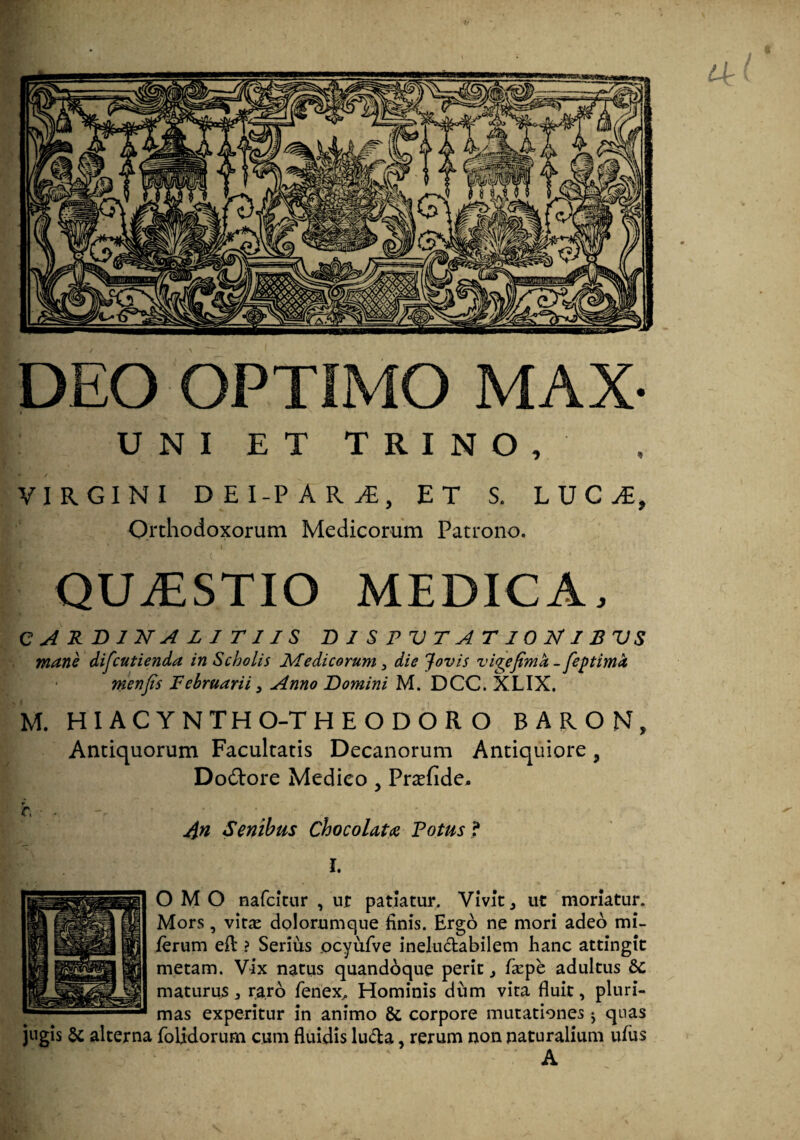 DEO OPTIMO MAX- UNI ET TRINO, VIRGINI D E I-P A R y£, ET S. LUCi, Orthodoxorum Medicorum Patrono. QUAESTIO medica, C A R B 1 2F A Z I T11S B 1 S P V T A T 10 AI B VS mane difcutienda in Scholis Medicorum, die Jovis vigejtmh -fejstimi menfis Februarii, Anno Bomini M. DCC. XLIX. M. HIACYNTHO-THEODOR O BARON, Antiquorum Facultatis Decanorum Antiquiore, Do&ore Medico , Pr^efide, 4n Senibus ChocoUta Votus f I. O M O nafcitur , ur patiatur. Vivit , ut moriatur. Mors 5 vine dolorumque finis. Ergo ne mori adeo mi- ierum eft ? Serius ocyufve ineluctabilem hanc attingit metam. Vix natus quandoque perit 3 fiepe adultus maturus, raro fenex. Hominis dum vita fluit, pluri¬ mas experitur in animo &, corpore mutationes j quas jugis & alterna {olidorum cum fluidis lu&a, rerum non naturalium ufus A
