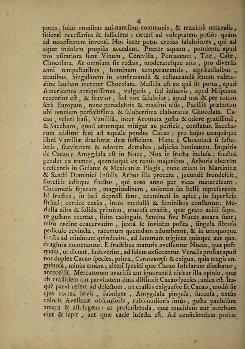 potus, folus omnibus animantibus communis, & maxime naturalisT fitienti neceflfarius bc fufficiens : exteri ad voluptatem potius quam ad necefficatem inventi. Hos inter potus credas falubriores , qui ad aquae indolem propius accedunt. Prxter aquam , potulenta apud nos ufitatiora funt Vinum , Cerevifia , Pomaeeum 3 The, Cafe, Chocolata. At omnium fit redus, moderatufque ufus, pro diverfis anni tempeftatibus , hominum temperamentis , aegritudinibus , xtatibus. Singularem in confirmanda bc reftauranda fenum valetu¬ dine laudem meretur Chocolata. MafTula eft ex qua fit potus r apud Americanos antiquiflimus , vulgaris , fed infuavis 3 apud Hifpanos recentior eft, bc fuavior , fed non falubrior > apud nos bc per totam fere Europam , nunc percelebris bc maximi ufus, Parifiis prxfertim ubi omnium perfediflima bc faluberrima elaboratur Chocolata. Ca- cao , veluti bafi, Vanillia, inter Aromata guftu bc odore gratiflima, bc Saccharo, quod utrumque mitigat ac perficit, conflatur. Saccha- rum additur fere ad aequale pondus Cacao 3 pro hujus unaquaque libra Vanilliae drachmae dux lufficiunt. Hanc e Chocolata fi fuftu- leris , fuavitatem bc odorem detrahes *, adjicies bonitatem. Inquiris* de Cacao? Amygdala eft in Nuce, Nux in fructu inclufa : frudus- pendet ex trunco, quandoque ex ramis majoribus , Arboris ubertim crefcentis in Guianx & Mexicanix Plagis, nunc etiam in Martinicx bc Sancti Dominici Infulis. Arbor illa procera ,, jucunde frondefeit florefeit editque frudus qui toto anno per vices maturefeunt : Cucumeris figuram , magnitudinem colorem fat belle reprefentant hi frudus 3 in bafi deprefli funt, acuminati in apice 3 in fuperficie ftriati 5 cortice extus , intus medulla bc feminibus conflantur. Me¬ dulla alba bc folida primum, mucofa evadit , qux grato acidi fapo- re guftum recreat, fitim extinguit. Semina live Nuces amara funt j miro ordine coacervatim , juxta fe invicem pofita , Ungula fibrofo- pediculo revincta , racemum quemdam adumbrant, bc in unoquoque fruduad minimum quindecim, ad fummum triginta quinque aut qua¬ draginta numerantur. E frudibus maturis avelluntur Nuces, quxpoft- qnam, ut dicunt, fudaverint, adfolem exficcantur. Venalis proftat apud nos duplex Cacao fpecies; prima, Caracouenfis & exigua, quia magis un- guinofa, minus amara 3 alteri fpeciei qux Cacao Infularum dicebatur , antecellit. Mercatorum avaritia aut ignorantia nititur illa opinio, qux ob craffitiem aut parvitatem duas diffinxit Cacao fpecies 3 unica eft. Ita¬ que parvi refert ad deledum , an craffus exiguufve fit Cacao , modo fit ejus cortex Ixvis , fubniger , Amygdala pinguis, fuccofa , extus coloris Avellanx obfcurioris , rubicundioris intus, guftu paululum amara bc aftringens : at proferibenda, qux mucidum aut acerbum olet bc fapic , aut qux carie infeda eft. Ad conficiendam probae