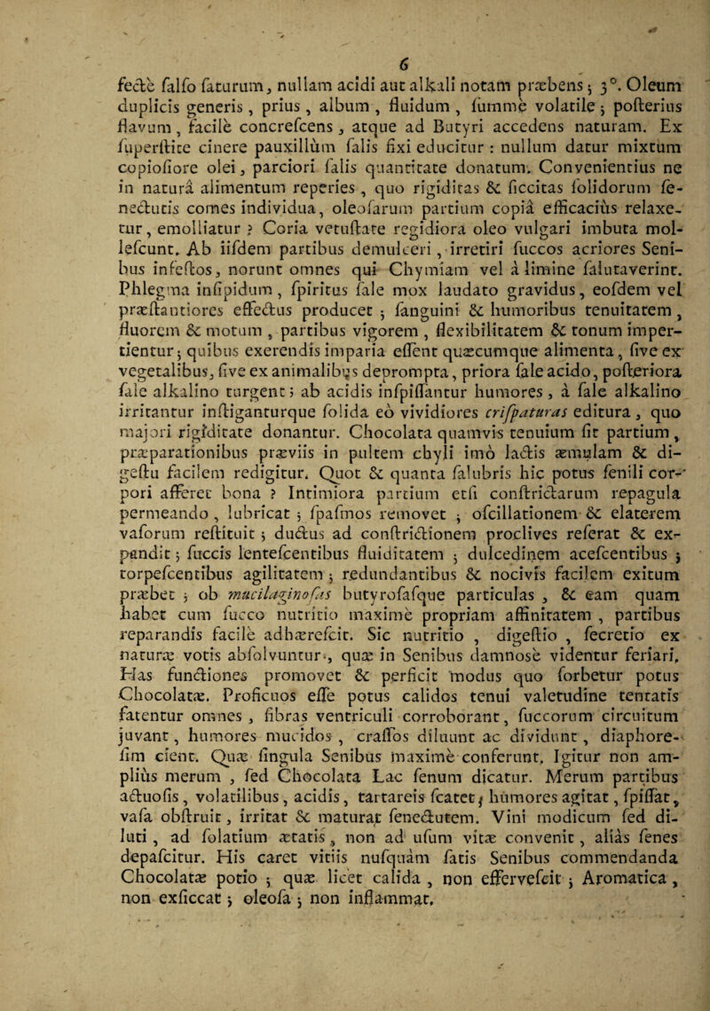 fecfce falfo faturum, nullam acidi aut alkali notam praebens ^ 30. Oleum duplicis generis, prius, album , fluidum , fum me volatile j pofterius flavum , facile concrefcens, atque ad Butyri accedens naturam. Ex fuperftice cinere pauxillum falis fixi educitur: nullum datur mixtum copiofiore olei, parciori falis quantitate donatum. Convenientius ne in natura alimentum reperies , quo rigiditas ficcitas iolidorum fe- neclutis comes individua, oleofarum partium copii efficacius relaxe¬ tur, emolliatur ? Coria vetuflate regidiora oleo vulgari imbuta mol- lefcunt. Ab iifdem partibus demulceri, irretiri fuccos acriores Seni¬ bus infeftos, norunt omnes qui Chymiam vel a limine falutaverint. Phlegma infipidum, fpiritus fale mox laudato gravidus, eofdem vel praefractiores effe&us producet ^ languini &; humoribus tenuitatem , fluorem & motum , partibus vigorem , flexibilitatem &; tonum imper¬ tientur ; quibus exerendis imparia eflent quacumque alimenta, fiveex vegetalibus, five ex animalibus deprompta, priora fale acido, poftjeriora fale alkalino turgent; ab acidis infpiffantur humores, a fale alkalino irritantur infriganturque folida eo vividiores crifpaturas editura, quo majori rigiditate donantur. Chocolata quamvis tenuium fit partium, praeparationibus praeviis in pultem chyli imo la&is aemulam & di- geflu facilem redigitur* Quot & quanta falubris hic potus fenili cor-' pori afferet bona ? Intimiora partium etfi conftricl:arum repagula permeando , lubricat $ fpafmos removet j ofcillationem Sc elaterem vaforum refricuit * du&us ad conftri&ionem proclives referat & ex¬ pandit ; fuccis lentefcentibus fluiditatem 5 dulcedinem acefcentibus j torpefeentibus agilitatem 5 redundantibus &: nocivis facilem exitum praebet j ob mucilapinofas butyrofafque particulas , & eam quam habet cum fucco nutritio maxime propriam affinitatem , partibus reparandis facile adhaerefeit. Sic nutritio , digellio , fecretio ex naturae votis abfolvuntur., quae in Senibus damnose videntur feriari. Has funftiones promovet 6c perficit modus quo forbetur potus Chocolatae. Proficuos effe potus calidos tenui valetudine tentatis fatentur omnes, fibras ventriculi corroborant, fuccorum circuitum juvant, humores mucidos , craffos diluunt ac dividunt, diaphore- fim cient. Quae lingula Senibus maxime conferunt. Igitur non am¬ plius merum , fed Chocolata Lac fenum dicatur. Merum partibus aftuofis , volatilibus , acidis, tartareis fcatetj humores agitat, fpiflatv vafa obftruit, irritat &; maturat fene&utem. Vini modicum fed di¬ luti , ad folatium aetatis , non ad ufum vitae convenit, alias fenes depafeirur. His caret vitiis nufquam fatis Senibus commendanda Chocolatae potio ^ quae licet calida , non effervefdt * Aromatica, non exficcat * oleofa j non inflammat.