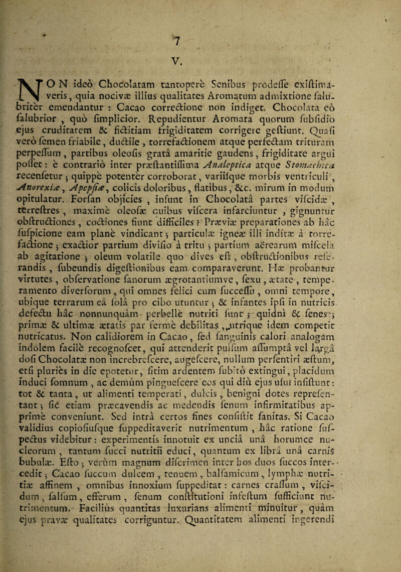 V. NO N ideo Chocolatam tantopere Senibus pro cie (Te exiflima- veris, quia nociva illius qualitates Aromatum admixtione falu- briter emendantur : Cacao corredione non indiget. Chocolata eo falubrior > quo fimplicior. Repudientur Aromata quorum rubfidio ejus cruditatem & fiditiam frigiditatem corrigere geftiunt. Qua fi vero femen friabile, dudile , torrefadionem atque perfedam trituram perpeflum, partibus oleofis grata amaritie gaudens, frigiditate argui potfet: e contrario inter praffiantiffima Anaieptica atque Stomachica recenfetur ^ quippe potenter corroborat, variifque morbis ventriculi , Anorexia, Apcpjia, colicis doloribus, flatibus, &c. mirum in modum opitulatur. Forfan objicies , inferne in Chocolata partes vifcidse , terreflres , maxime oleofie cuibus vifcera infarciuntur 3 gignuntur obftrudiones, codiones fiunt difficiles ? Prtevice preparationes ab hac fufpicione eam plane vindicant} particulas ignea: illi inditae a torre- fadione j exadior partium divifio a tritu $ partium aerearum mifceia ab agitatione $ oleum volatile quo dives ed , obftrudionibus re fu¬ randis , fubeundis digeftionibus eam comparaverunt, Has probantur virtutes, obfervatione fanorum aegrotantium ve , fexu, astate-, tempe¬ ramento diverforum , qui omnes felici cum fucceflu , omni tempore, ubique terrarum ea fola pro cibo utuntur •, & infantes ipfi in nutricis defedu hac nonnunquam• perbelle nutriti funt,-quidni & fenes j primx & ultima artatis par ferme debilitas ^urrique idem competit nutricatus. Non calidiorem in Cacao, fed fanguinis calori analogam indolem facilb recognofcet, qui attenderit puifum aflumpta vel larga dofi Chocolata non increbrefcere, augefeere, nullum perfentiri asilum, etfi pluries in die epotetur, fitim ardentem fubitb exungui, placidum induci fomnum , ac demum pinguefeere eos qui diu ejus ufui infiflunc: tot &: tanta, ut alimenti temperati, dulcis , benigni dotes reprefen- tant •, CiC etiam prascavendis ac medendis fenum infirmitatibus ap¬ prime conveniunt. Sed intra certos fines confidit fanitas. Si Cacao validius copiofiufque fuppeditaverit nutrimentum , hac ratione fuf- pedus videbitur: experimentis innotuit ex uncia una horumce nu¬ cleorum , tantum fucci nutritii educi, quantum ex libra una carnis bubulae. Effo 5 verum magnum difcrimen inter hos duos fuccos inter-• cedit ^ Cacao fuccum dulcem , tenuem ,, bal famicum y lympha: nutri¬ tiae affinem , omnibus innoxium fuppeditat: carnes craflum , vifei- dum, falfum, efferum , fenum conftitutioni infeftum fufficiunt nu¬ trimentum. Facilius quantitas luxurians alimenti minuitur, quam ejus pravae qualitates corriguntur. Quantitatem alimenti ingerendi