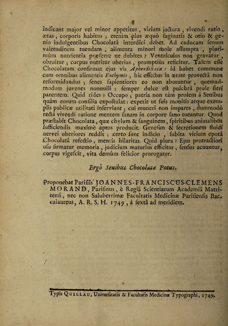 indicant major vel minor appetitus , virium jactura , vivendi ratio , tetas , corporis habitus 5 etenim plus tequo faginatis & otio & ge¬ nio indulgentibus Chocolata interdici debet. Ad caducam fenum valetudinem tuendam , alimenta minori mole aflumpta , pluri¬ mum nutrientia prteferre ne dubites ? Ventriculus non gravatur , obruitur j corpus nutritur uberius , promptius reficitur. Talem efle Chocolatam confirmat ejus vis Aphrodifiaca : id habet commune cum omnibus alimentis Euchymis • hic efFeftus in tetate proveda non reformidandus j fenes fapientiorcs eo non abutuntur , quemad¬ modum juvenes nonnulli : femper dulce eft pulchra prole fieri parentem. Quid rides ? Occupo * patria non tam prolem a Senibus quam eorum confilia expoffculat: expetit ut fuis monitis atque exern* piis publica: utilitati inferviant ^ cui muneri non impares , dummodo re&a vivendi ratione mentem fanam in corpore fano tueantur. Quod praeftabit Chocolata, qute chylum & fanguinem, fpiritibus animalibcis iufficiendis maxime aptos producit. Genefim & fecretionem fluidi nervei uberiores reddit 5 certo flint indicio , fubita virium epota Chocolata refe&io , mentis hilaritas. Quid plura ? Ejus protra&iori ufu firmatur memoria, judicium maturius efficitur, fenfus acuuntur? corpus vigefcit, vita demum felicior prorogatur. Ergo Senibus Chocolata Potus, Proponebat Parifiis' JO ANNES-FR ANCISCUS-CLEMENS MOR.ANB, Parifinus , e Regia Scientiarum Academia Matri- tenfi, nec non Saluberrimte Facultatis Medicina: Parifienfis Bac«. calaureus, A. R. S, H. 1749 , a fexta ad meridiem. / ■——1—■* — r y - -—-1 - - - - - - - -x - , -- |f Typis Quillau, UniYerfitatis & Facultatis Medicinae Typographi, 1749,