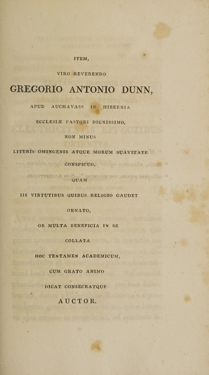 ITEM, VIRO REVERENDO GREGORIO ANTONIO DUNN, APUD AUCHAVASS IN HIBERNIA ECCLESIiE PASTORI DIGNISSIMO, NON MINUS LITERIS OMINGENIS ATQUE MORUM SUAVITATE / CONSPICUO, • H. 1’^Uf'' ' \ v• •• • v QUAM IIS VIRTUTIBUS QUIBUS RELIGIO GAUDET ORNATO, OB MULTA BENEFICIA IN SE COLLATA HOC TENTAMEN ACADEMICUM, CUM GRATO ANIMO DICAT CONSECRATQUE