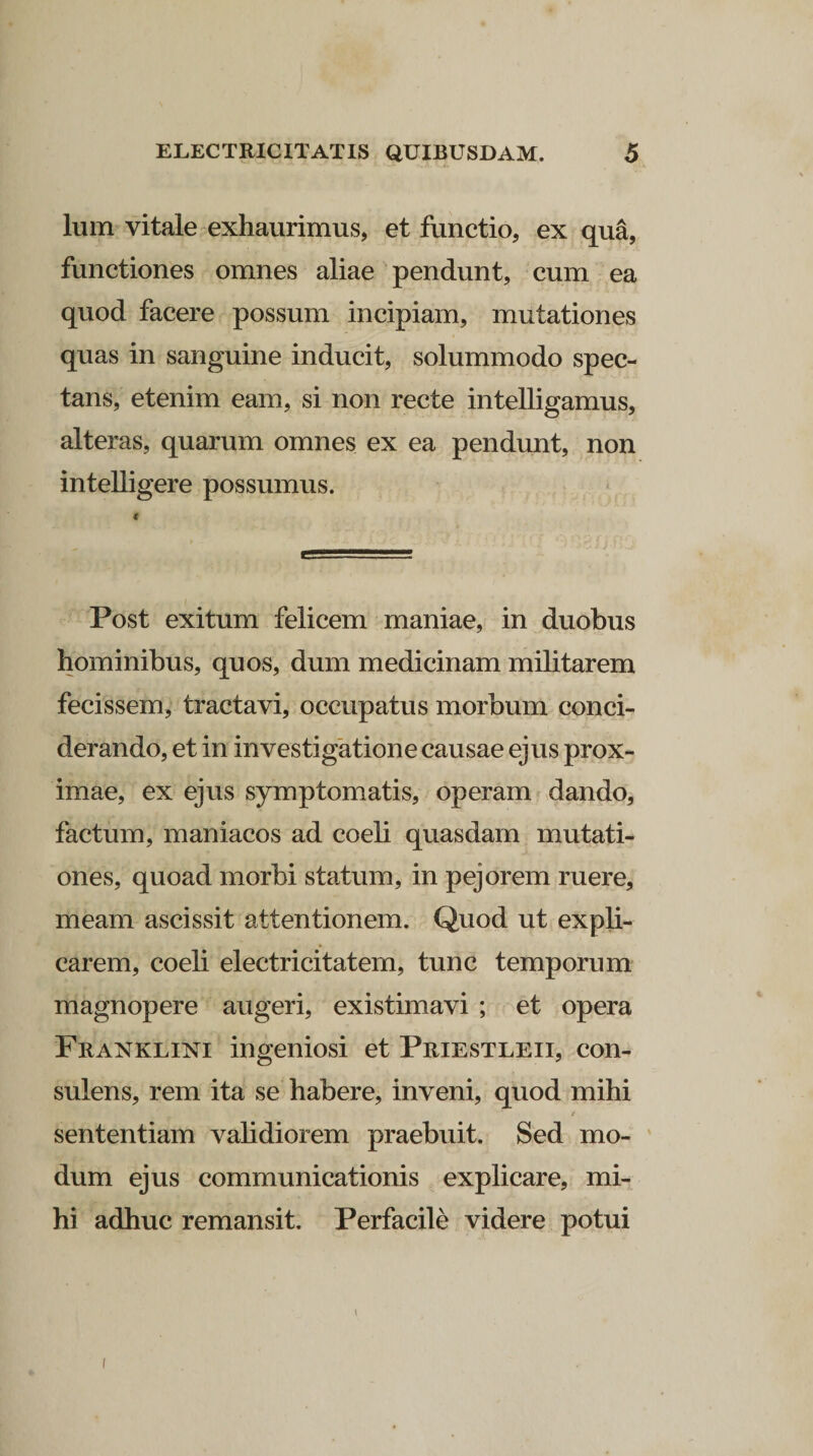 lum vitale exhaurimus, et functio, ex qua, functiones omnes aliae pendunt, cum ea quod facere possum incipiam, mutationes quas in sanguine inducit, solummodo spec¬ tans, etenim eam, si non recte intelligamus, alteras, quarum omnes ex ea pendunt, non intelligere possumus. < Post exitum felicem maniae, in duobus hominibus, quos, dum medicinam militarem fecissem, tractavi, occupatus morbum conci- derando, et in investigatione causae ejus prox¬ imae, ex ejus symptomatis, operam dando, factum, maniacos ad coeli quasdam mutati¬ ones, quoad morbi statum, in pejorem ruere, meam ascissit attentionem. Quod ut expli¬ carem, coeli eleetricitatem, tunc temporum magnopere augeri, existimavi ; et opera Franklini ingeniosi et Priestleii, con¬ sulens, rem ita se habere, inveni, quod mihi / sententiam validiorem praebuit. Sed mo¬ dum ejus communicationis explicare, mi¬ hi adhuc remansit. Perfacile videre potui