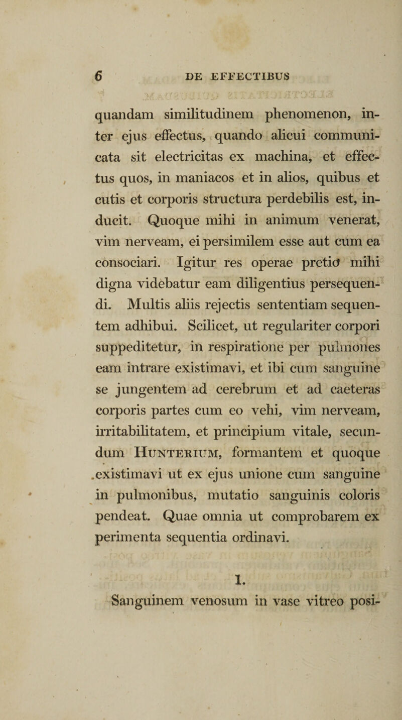 quandam similitudinem phenomenon, in¬ ter ejus effectus, quando alicui communi¬ cata sit electricitas ex machina, et effec¬ tus quos, in maniacos et in alios, quibus et cutis et corporis structura perdebilis est, in¬ ducit. Quoque mihi in animum venerat, vim nerveam, ei persimilem esse aut cum ea consociari. Igitur res operae pretio mihi digna videbatur eam diligentius persequen¬ di. Multis aliis rejectis sententiam sequen¬ tem adhibui. Scilicet, ut regulariter corpori suppeditetur, in respiratione per pulmones eam intrare existimavi, et ibi cum sanguine se jungentem ad cerebrum et ad caeteras corporis partes cum eo vehi, vim nerveam, irritabilitatem, et principium vitale, secun¬ dum Hunterium, formantem et quoque .existimavi ut ex ejus unione cum sanguine in pulmonibus, mutatio sanguinis coloris pendeat. Quae omnia ut comprobarem ex perimenta sequentia ordinavi. 1. Sanguinem venosum in vase vitreo posi-