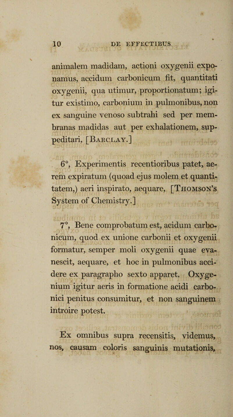 animalem madidam, actioni oxygenii expo¬ namus, accidum carbonicum fit, quantitati oxygenii, qua utimur, proportionatum; igi¬ tur existimo, carbonium in pulmonibus, non ex sanguine venoso subtrahi sed per mem¬ branas madidas aut per exhalationem, sup- -■ j.i. i ! 6-S-. ■ _• <’ JL pedi tari, [Barclay.] 6°, Experimentis recentioribus patet, ae¬ rem expiratum (quoad ejus molem et quanti- — si i .A.-OV W-:l . 4 ^ ' i ■ ’ ' . I tatem,) aeri inspirato, aequare, [Thomson’s System of Chemistry.] vli./pr. c - !■■■ > ■■ . ' ’ ( Dyif/t rrift-r ‘ “ ‘ s ' ■' . - ''i,;...: Jjjy i.U-J i-lf. ■ i '■ • 1 , ' 7°, Bene comprobatum est, acidum carbo¬ nicum, quod ex unione carbonii et oxygenii formatur, semper moli oxygenii quae eva¬ nescit, aequare, et hoc in pulmonibus acci¬ dere ex paragrapho sexto apparet. Oxyge¬ nium igitur aeris in formatione acidi carbo- nici penitus consumitur, et non sanguinem introire potest. \ Ex omnibus supra recensitis, videmus, nos, causam coloris sanguinis mutationis.