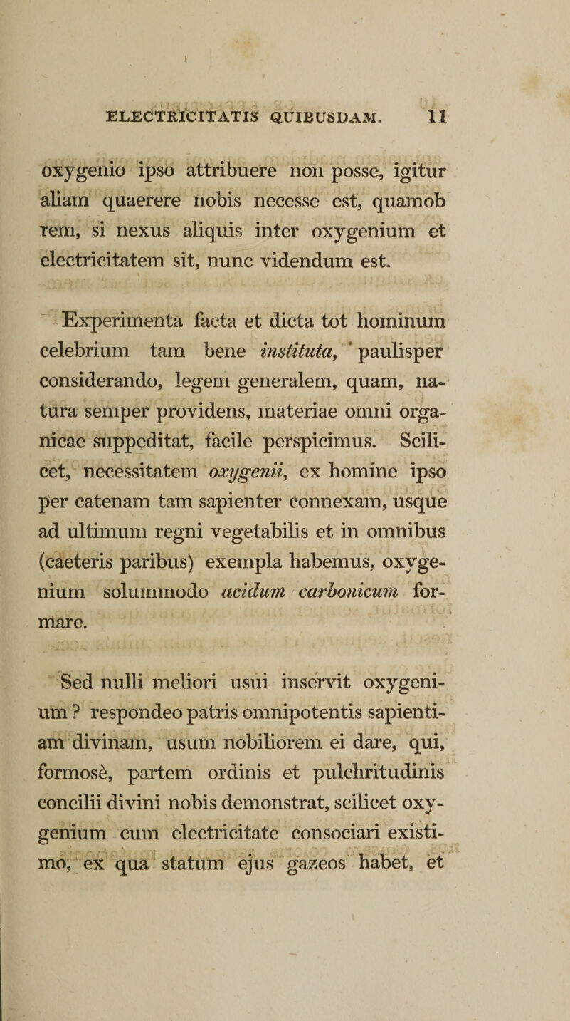 oxygenio ipso attribuere non posse, igitur aliam quaerere nobis necesse est, quamob rem, si nexus aliquis inter oxygenium et electricitatem sit, nunc videndum est. % ' /. Experimenta facta et dicta tot hominum celebrium tam bene instituta, ‘ paulisper considerando, legem generalem, quam, na¬ tura semper providens, materiae omni orga~ nicae suppeditat, facile perspicimus. Scili¬ cet, necessitatem oxygenii, ex homine ipso per catenam tam sapienter connexam, usque ad ultimum regni vegetabilis et in omnibus (caeteris paribus) exempla habemus, oxyge¬ nium solummodo acidum carbonicum for¬ mare. Sed nulli meliori usui inservit oxygeni¬ um ? respondeo patris omnipotentis sapienti¬ am divinam, usum nobiliorem ei dare, qui, formose, partem ordinis et pulchritudinis concilii divini nobis demonstrat, scilicet oxy¬ genium cum electricitate consociari existi¬ mo, ex qua statum ejus gazeos habet, et