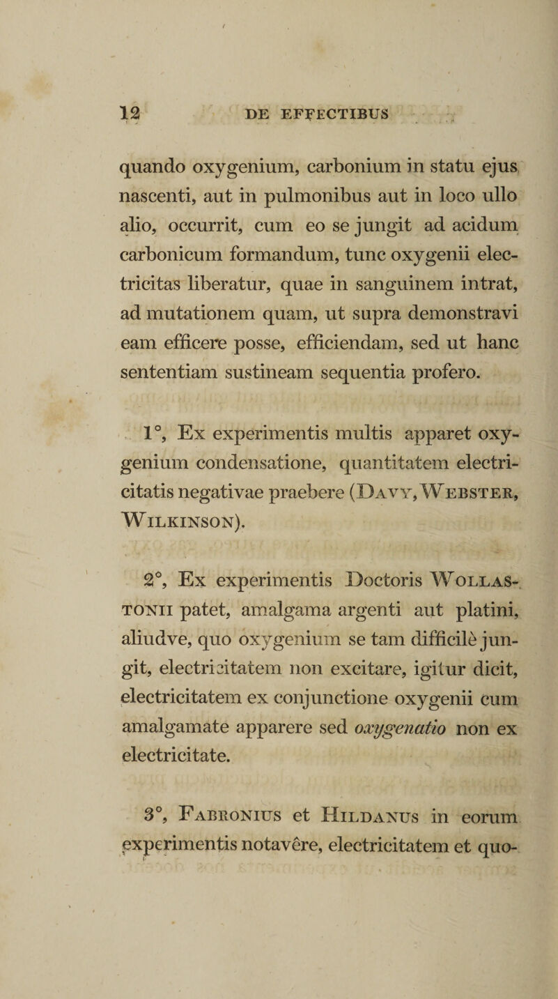 quando oxy genium, carbonium in statu ejus nascenti, aut in pulmonibus aut in loco ullo alio, occurrit, cum eo se jungit ad acidum carbonicum formandum, tunc oxy genii elec- trieitas liberatur, quae in sanguinem intrat, ad mutationem quam, ut supra demonstravi eam efficere posse, efficiendam, sed ut hanc sententiam sustineam sequentia profero. 1°, Ex experimentis multis apparet oxy- genium condensatione, quantitatem electri- citatis negativae praebere (Davy, Webster, Wilkinson), 2°, Ex experimentis Iloctoris Wollas- tonii patet, am algam a argenti aut platini, aliudve, quo oxy genium se tam difficile jun¬ git, electri citatem non excitare, igitur dicit, electrici tatem ex conjunctione oxy genii cum amalgamate apparere sed oxygenatio non ex electricitate. 3°? Fabronius et Hildanus in eorum experimentis notavere, electricitatem et quo-