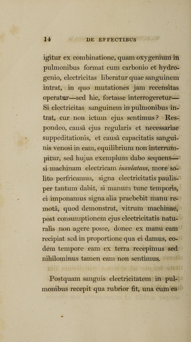 I 14 DE EFFECTIBUS igitur ex combinatione, quam oxy genium in pulmonibus format cum carbonio et hydro- genio, electricitas liberatur quae sanguinem intrat, in quo mutationes jam recensitas operatur—sed hic, fortasse interrogeretur— Si electricitas sanguinem in pulmonibus in¬ trat, cur non ictum ejus sentimus? Res¬ pondeo, causa ejus regularis et necessariae suppeditationis, et causa capacitatis sangui¬ nis venosi in eam, equilibrium non interrum¬ pitur, sed hujus exemplum dabo sequens— si machinam electricam insulatam, more so¬ lito perfricamus, signa electricitatis paulis¬ per tantum dabit, si manum tunc temporis, ei imponamus signa alia praebebit manu re¬ mota, quod demonstrat, vitrum machinae, post consumptionem ejus electricitatis natu¬ ralis non agere posse, donec ex manu eam recipiat sed in proportione qua ei damus, eo¬ dem tempore eam ex terra recepimus sed nihilominus tamen eam non sentimus. Postquam sanguis eleetricitatem in pul¬ monibus recepit qua rubrior fit, una cum ea