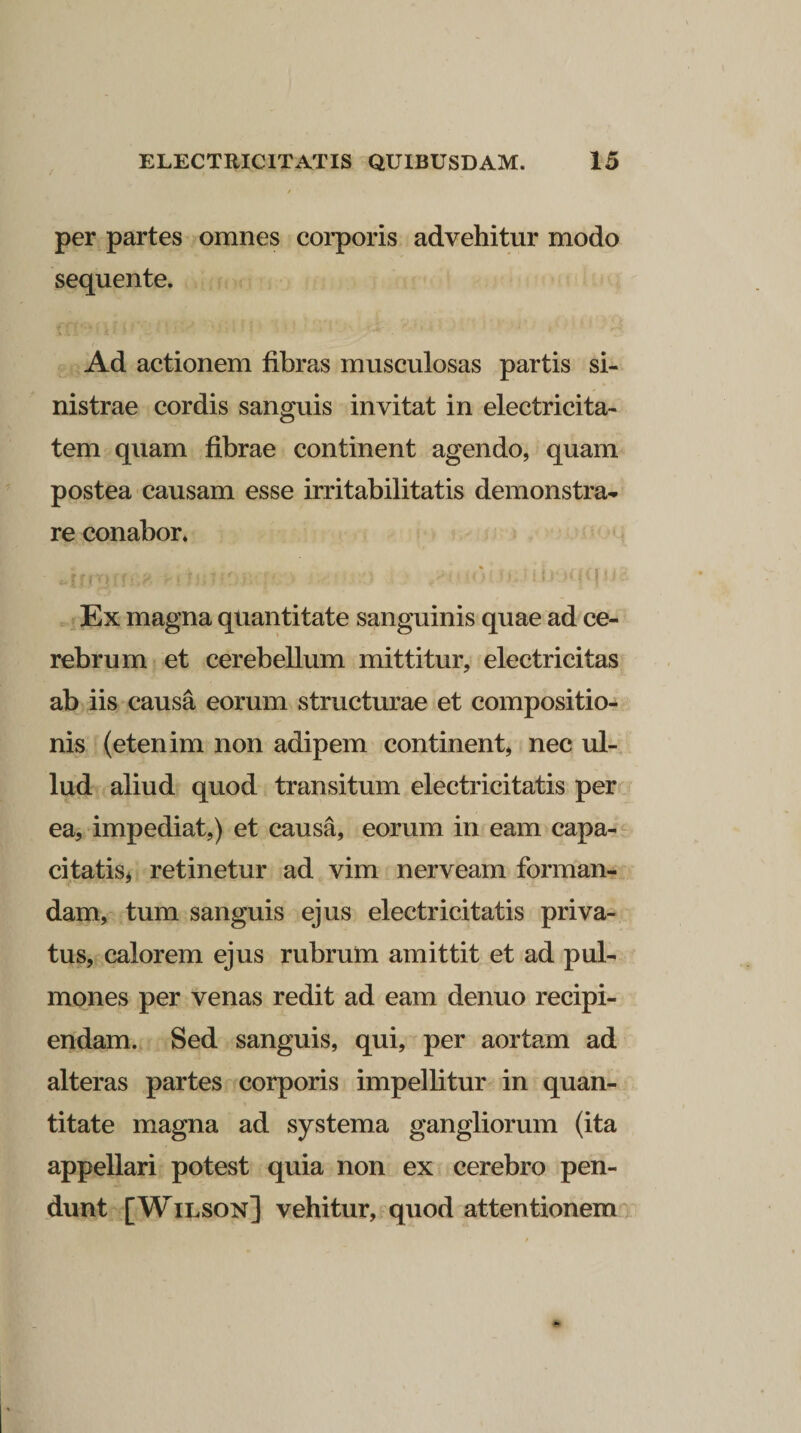 per partes omnes corporis advehitur modo sequente. Ad actionem fibras musculosas partis si¬ nistrae cordis sanguis invitat in electricita- tem quam fibrae continent agendo, quam postea causam esse irritabilitatis demonstra¬ re conabor. * ' . *  ♦ ■ «•i ii/* /«/fi Ex magna quantitate sanguinis quae ad ce¬ rebrum et cerebellum mittitur, electricitas ab iis causa eorum structurae et compositio¬ nis (etenim non adipem continent, nec ul- lud aliud quod transitum electricitatis per ea, impediat,) et causa, eorum in eam capa¬ citatis* retinetur ad vim nerveam forman¬ dam, tum sanguis ejus electricitatis priva¬ tus, calorem ejus rubrum amittit et ad pul¬ mones per venas redit ad eam denuo recipi¬ endam. Sed sanguis, qui, per aortam ad alteras partes corporis impellitur in quan¬ titate magna ad systema gangliorum (ita appellari potest quia non ex cerebro pen¬ dunt [Wilson] vehitur, quod attentionem