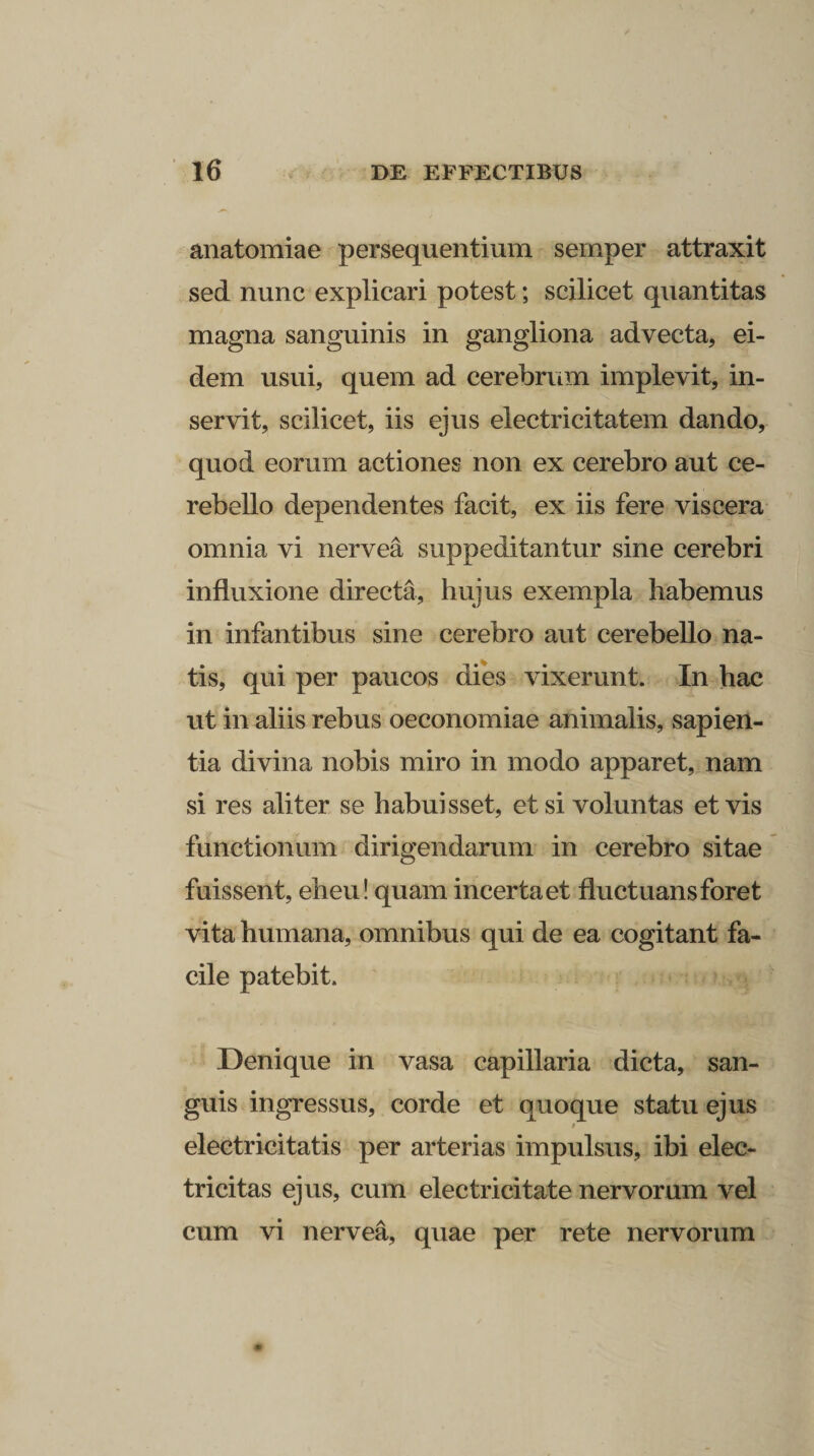 anatomiae persequentium sernper attraxit sed nunc explicari potest; scilicet quantitas magna sanguinis in gangliona advecta, ei¬ dem usui, quem ad cerebrum implevit, in¬ servit, scilicet, iis ejus electricitatem dando, quod eorum actiones non ex cerebro aut ce¬ rebello dependentes facit, ex iis fere viscera omnia vi nervea suppeditantur sine cerebri influxione directa, hujus exempla habemus in infantibus sine cerebro aut cerebello na¬ tis, qui per paucos dies vixerunt. In hac ut in aliis rebus oeconomiae animalis, sapien¬ tia divina nobis miro in modo apparet, nam si res aliter se habuisset, etsi voluntas et vis functionum dirigendarum in cerebro sitae fuissent, eheu! quam incerta et fluctuans foret vita humana, omnibus qui de ea cogitant fa¬ cile patebit. Denique in vasa capillaria dicta, san¬ guis ingressus, corde et quoque statu ejus / electricitatis per arterias impulsus, ibi elec- tricitas ejus, cum electricitate nervorum vel cum vi nervea, quae per rete nervorum