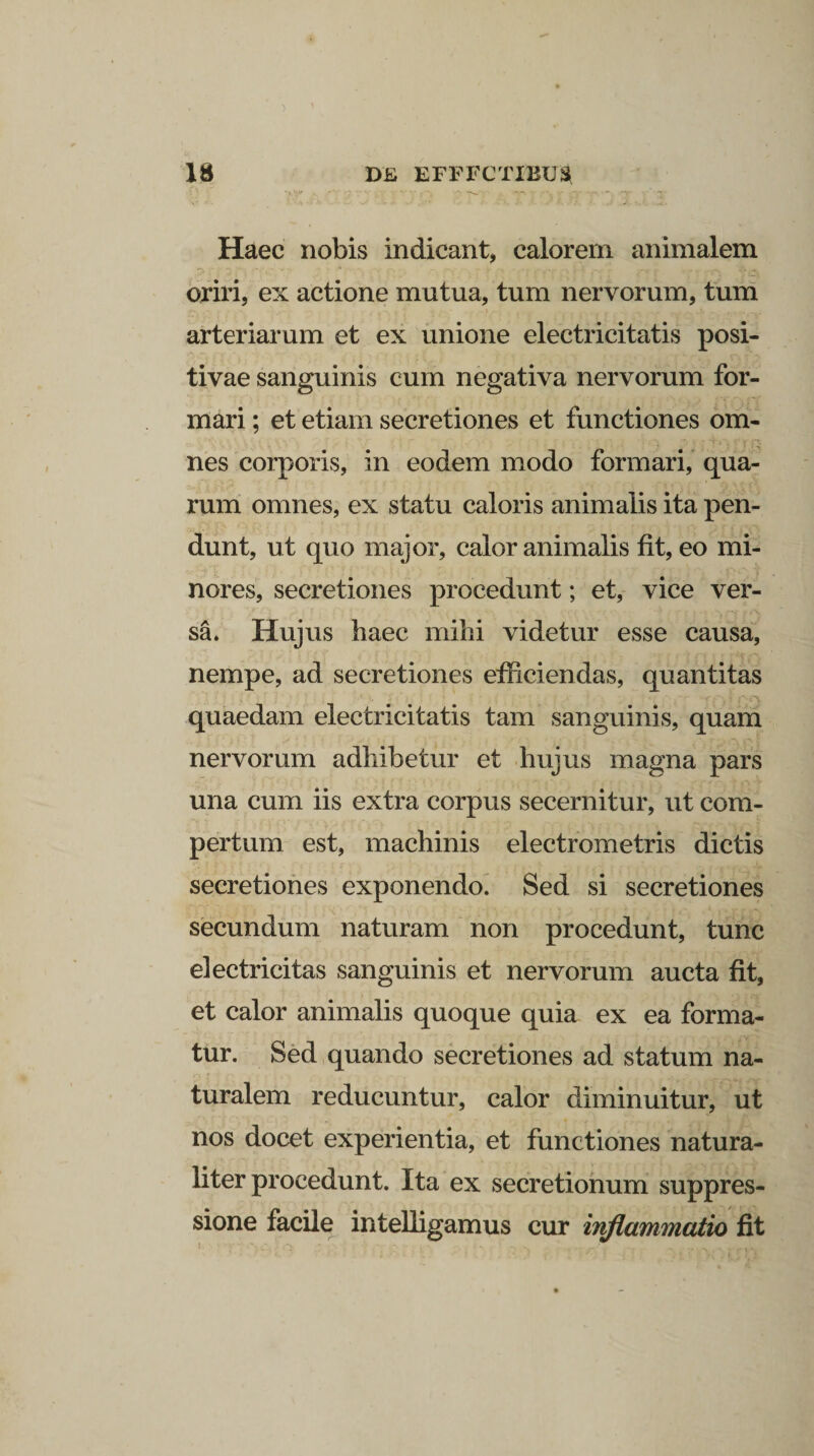 Haec nobis indicant, calorem animalem oriri, ex actione mutua, tum nervorum, tum arteriarum et ex unione electricitatis posi¬ tivae sanguinis cum negativa nervorum for¬ mari ; et etiam secretiones et functiones om¬ nes corporis, in eodem modo formari, qua¬ rum omnes, ex statu caloris animalis ita pen¬ dunt, ut quo major, calor animalis fit, eo mi¬ nores, secretiones procedunt; et, vice ver¬ sa. Hujus haec mihi videtur esse causa, nempe, ad secretiones efficiendas, quantitas quaedam electricitatis tam sanguinis, quam nervorum adhibetur et hujus magna pars una cum iis extra corpus secernitur, ut com¬ pertum est, machinis electrometris dictis secretiones exponendo. Sed si secretiones secundum naturam non procedunt, tunc electricitas sanguinis et nervorum aucta fit, et calor animalis quoque quia ex ea forma¬ tur. Sed quando secretiones ad statum na¬ turalem reducuntur, calor diminuitur, ut nos docet experientia, et functiones natura¬ liter procedunt. Ita ex secretionum suppres¬ sione facile intelligamus cur inflammatio fit