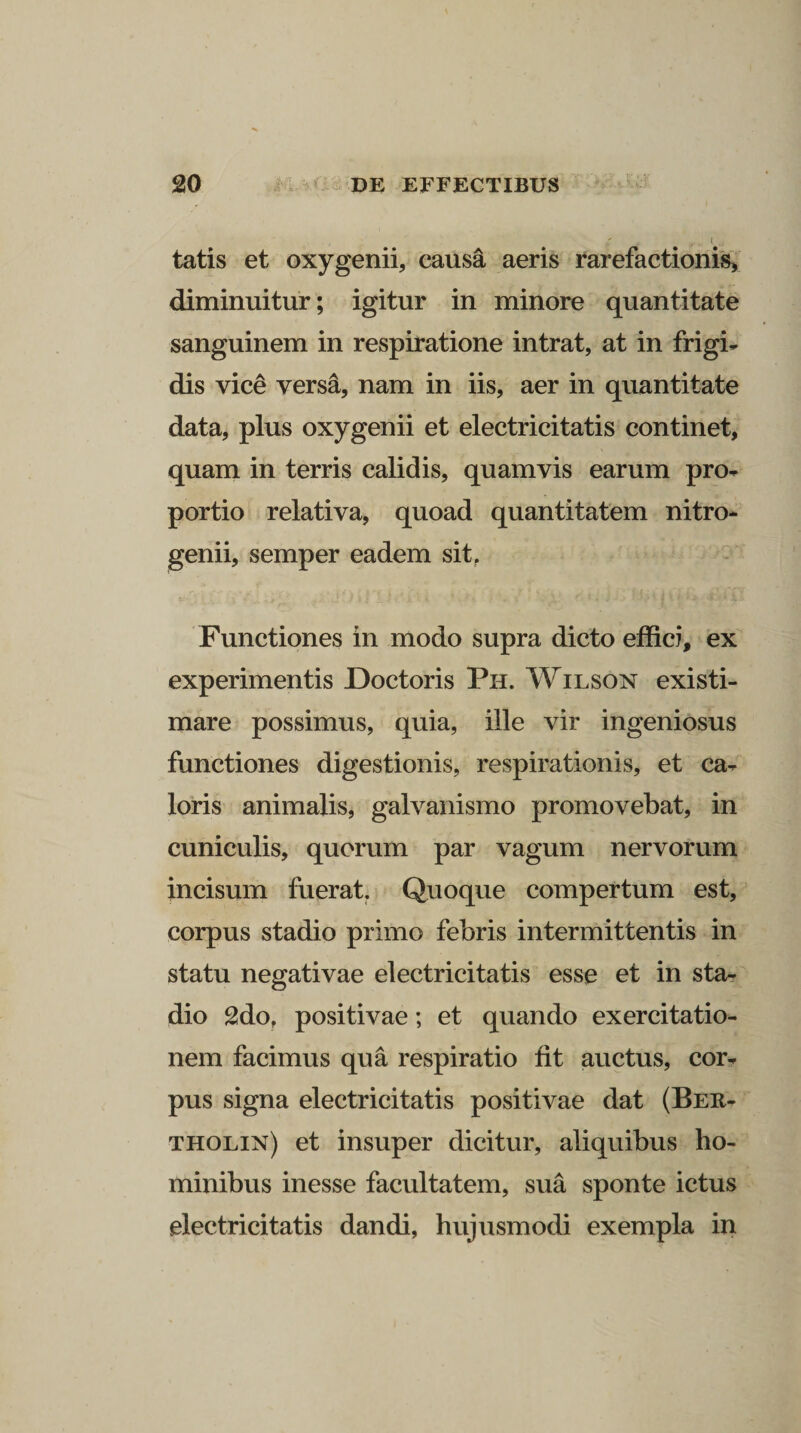 tatis et oxygenii, caus&amp; aeris rarefactionis, diminuitur; igitur in minore quantitate sanguinem in respiratione intrat, at in frigi¬ dis vice versa, nam in iis, aer in quantitate data, plus oxygenii et electricitatis continet, quam in terris calidis, quamvis earum pro¬ portio relativa, quoad quantitatem nitro- genii, semper eadem sit. Functiones in modo supra dicto effici, ex experimentis Doctoris Ph. Wilson existi¬ mare possimus, quia, ille vir ingeniosus functiones digestionis, respirationis, et ca¬ loris animalis, galvanismo promovebat, in cuniculis, quorum par vagum nervorum incisum fuerat. Quoque compertum est, corpus stadio primo febris intermittentis in statu negativae electricitatis esse et in sta¬ dio 2do, positivae; et quando exercitatio¬ nem facimus qua respiratio fit auctus, cor¬ pus signa electricitatis positivae dat (Ber- tholin) et insuper dicitur, aliquibus ho¬ minibus inesse facultatem, sua sponte ictus electricitatis dandi, hujusmodi exempla in