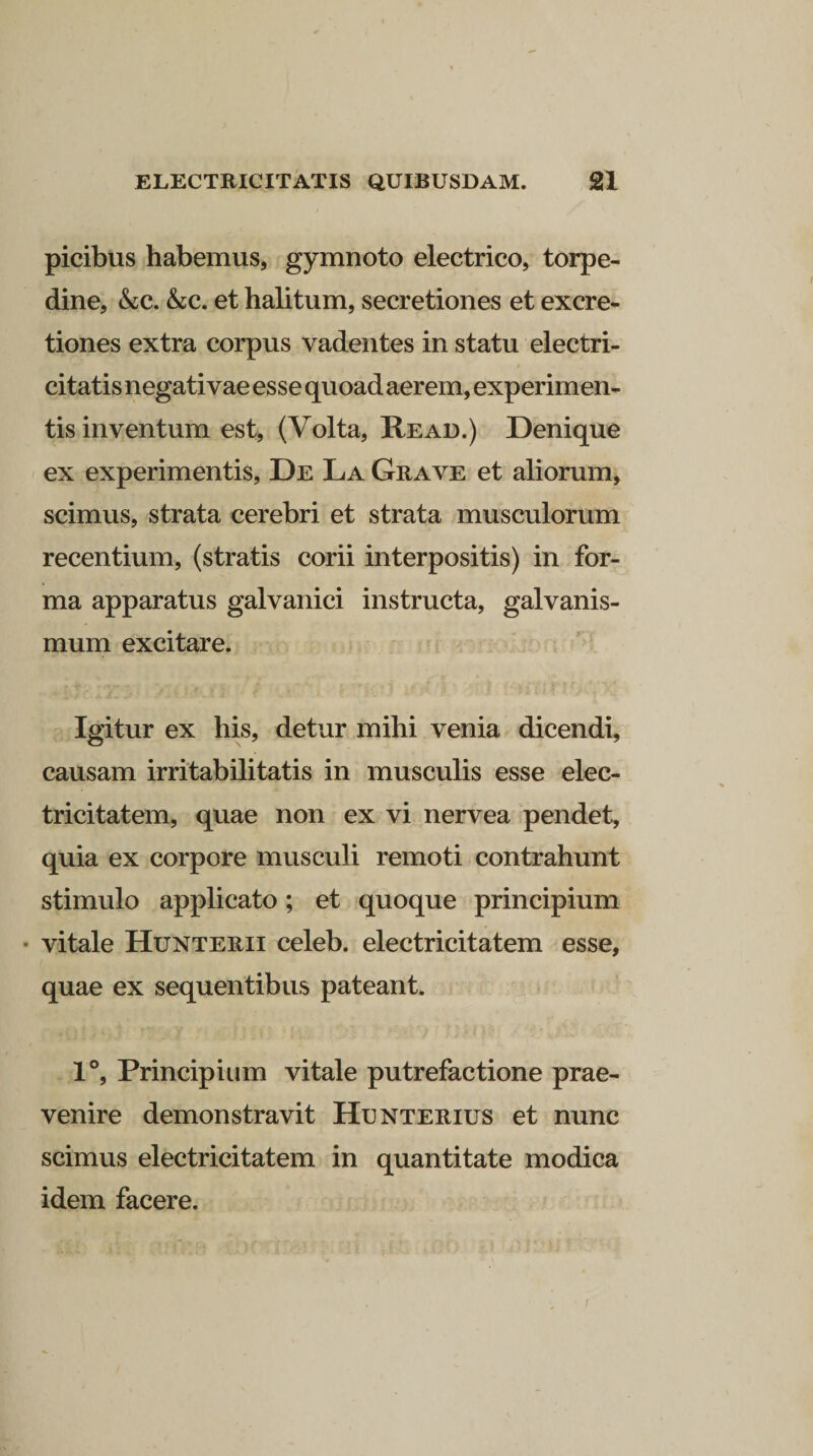 picibus habemus, gymnoto electrico, torpe¬ dine, &amp;c. &amp;;c. et halitum, secretiones et excre- tiones extra corpus vadentes in statu electri- citatis negativae esse quoad aerem, experimen¬ tis inventum est, (Volta, Re ad.) Denique ex experimentis, De La Grave et aliorum, scimus, strata cerebri et strata musculorum recentium, (stratis corii interpositis) in for¬ ma apparatus galvanici instructa, galvanis- mum excitare. Igitur ex his, detur mihi venia dicendi, causam irritabilitatis in musculis esse elec¬ tricitatem, quae non ex vi nervea pendet, quia ex corpore musculi remoti contrahunt stimulo applicato; et quoque principium vitale Hunterii celeb. electricitatem esse, quae ex sequentibus pateant. 1°, Principium vitale putrefactione prae¬ venire demonstravit Hunterius et nunc scimus electricitatem in quantitate modica idem facere.