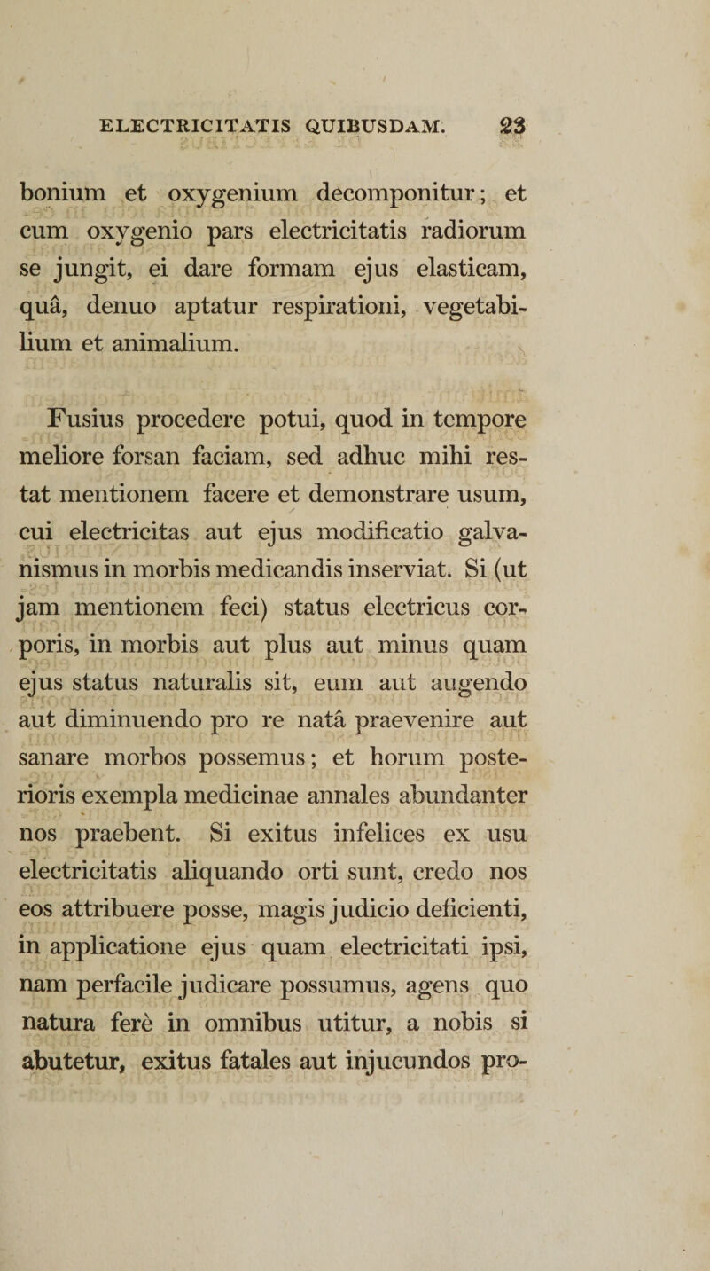 bonium et oxygenium decomponitur; et cum oxygenio pars electricitatis radiorum se jungit, ei dare formam ejus elasticam, qua, denuo aptatur respirationi, vegetabi¬ lium et animalium. Fusius procedere potui, quod in tempore meliore forsan faciam, sed adhuc mihi res¬ tat mentionem facere et demonstrare usum, cui electricitas aut ejus modificatio galva- nismus in morbis medicandis inserviat. Si (ut jam mentionem feci) status electricus cor- poris, in morbis aut plus aut minus quam ejus status naturalis sit, eum aut augendo aut diminuendo pro re nata praevenire aut sanare morbos possemus; et horum poste¬ rioris exempla medicinae annales abundanter nos praebent. Si exitus infelices ex usu electricitatis aliquando orti sunt, credo nos eos attribuere posse, magis judicio deficienti, in applicatione ejus quam electricitati ipsi, nam perfacile judicare possumus, agens quo natura fere in omnibus utitur, a nobis si abutetur, exitus fatales aut injucundos pro-