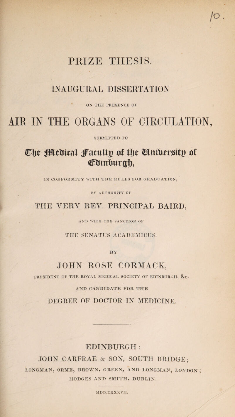 PRIZE THESIS. INAUGURAL DISSERTATION ON THE PRESENCE OF AIR IN THE ORGANS OF CIRCULATION SUBMITTED TO Cijf JWrttcal acuity of tije ©Hubcrstty of CBUtnfmrgT), IN CONFORMITY WITH THE RULES FOR GRADUATION, BY AUTHORITY OF THE VERY REV. PRINCIPAL BAIRD, AND WITH THE SANCTION OF THE SENATUS ACADEMICUS. BY JOHN ROSE CORMACK, PRESIDENT OE THE ROYAL MEDICAL SOCIETY OF EDINBURGH, &C. AND CANDIDATE FOR THE DEGREE OF DOCTOR IN MEDICINE. EDINBURGH : JOHN CARFRAE & SON, SOUTH BRIDGE; LONGMAN, ORME, BROWN, GREEN, AND LONGMAN, LONDON; HODGES AND SMITH, DUBLIN. MDCCCXXXYTI.