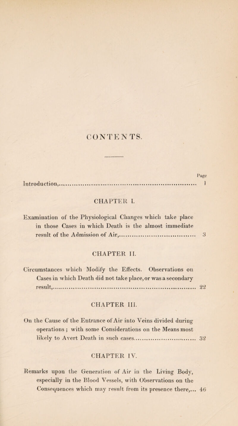 CONTENTS, introduction, Page 1 CHAPTER I. Examination of the Physiological Changes which take place in those Cases in which Death is the almost immediate result of the Admission of Air,............... 3 CHAPTER II. Circumstances which Modify the Effects. Observations on Cases in which Death did not take place, or was a secondary result,.......... 22 CHAPTER III. On the Cause of the Entrance of Air into Veins divided during- operations ; with some Considerations on the Means most likely to Avert Death in such cases.,. 32 CHAPTER IV. Remarks upon the Generation of Air in the Living Body, especially in the Blood Vessels, with Observations on the Consequences which may result from its presence there,... 40