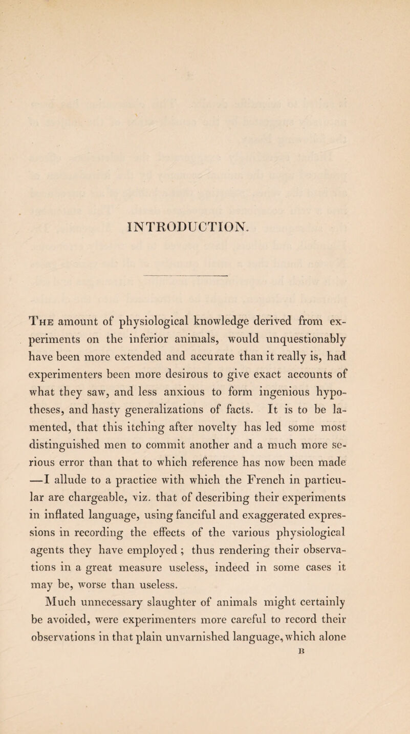 INTRODUCTION. The amount of physiological knowledge derived from ex¬ periments on the inferior animals, would unquestionably have been more extended and accurate than it really is, had experimenters been more desirous to give exact accounts of what they saw, and less anxious to form ingenious hypo¬ theses, and hasty generalizations of facts. It is to be la¬ mented, that this itching after novelty has led some most distinguished men to commit another and a much more se¬ rious error than that to which reference has now been made —I allude to a practice with which the French in particu¬ lar are chargeable, viz. that of describing their experiments in inflated language, using fanciful and exaggerated expres¬ sions in recording the effects of the various physiological agents they have employed ; thus rendering their observa¬ tions in a great measure useless, indeed in some cases it may be, worse than useless. Much unnecessary slaughter of animals might certainly be avoided, were experimenters more careful to record their observations in that plain unvarnished language, which alone