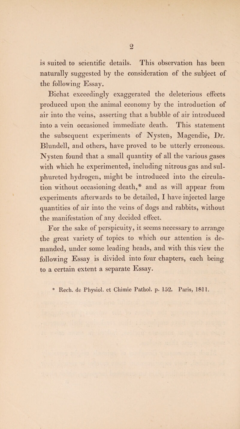 is suited to scientific details. This observation has been naturally suggested by the consideration of the subject of the following Essay. Bichat exceedingly exaggerated the deleterious effects produced upon the animal economy by the introduction of air into the veins, asserting that a bubble of air introduced into a vein occasioned immediate death. This statement the subsequent experiments of Nysten, Magendie, Dr. Blundell, and others, have proved to be utterly erroneous. Nysten found that a small quantity of all the various gases with which he experimented, including nitrous gas and sul- phureted hydrogen, might be introduced into the circula¬ tion without occasioning death,* and as will appear from experiments afterwards to be detailed, I have injected large quantities of air into the veins of dogs and rabbits, without the manifestation of any decided effect. For the sake of perspicuity, it seems necessary to arrange the great variety of topics to which our attention is de¬ manded, under some leading heads, and with this view the following Essay is divided into four chapters, each being to a certain extent a separate Essay. * Rech. de Physiol, et Chimie Pathol, p. 152. Paris, 1811.