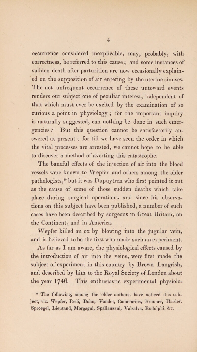 occurrence considered inexplicable, may, probably, with correctness, be referred to this cause ; and some instances of sudden death after parturition are now occasionally explain¬ ed on the supposition of air entering by the uterine sinuses. The not unfrequent occurrence of these untoward events renders our subject one of peculiar interest, independent of that which must ever be excited by the examination of so curious a point in physiology ; for the important inquiry is naturally suggested, can nothing be done in such emer¬ gencies ? But this question cannot be satisfactorily an¬ swered at present ; for till we have seen the order in which the vital processes are arrested, we cannot hope to be able to discover a method of averting this catastrophe. The baneful effects of the injection of air into the blood vessels were known to Wepfer and others among the older pathologists,* but it was Dupuytren who first pointed it out as the cause of some of those sudden deaths which take place during surgical operations, and since his observa¬ tions on this subject have been published, a number of such cases have been described by surgeons in Great Britain, on the Continent, and in America. Wepfer killed an ox by blowing into the jugular vein, and is believed to be the first who made such an experiment. As far as I am aware, the physiological effects caused by the introduction of air into the veins, were first made the subject of experiment in this country by Brown Langrish, and described by him to the Royal Society of London about the year 1746. This enthusiastic experimental physiole- * The following, among the older authors, have noticed this sub¬ ject, viz. Wepfer, Redi, Bohn, Vander, Camerarius, Brunner, Harder, Sproegel, Lieutand, Morgagni, Spallanzani, Valsalva, Rudolphi, &c.