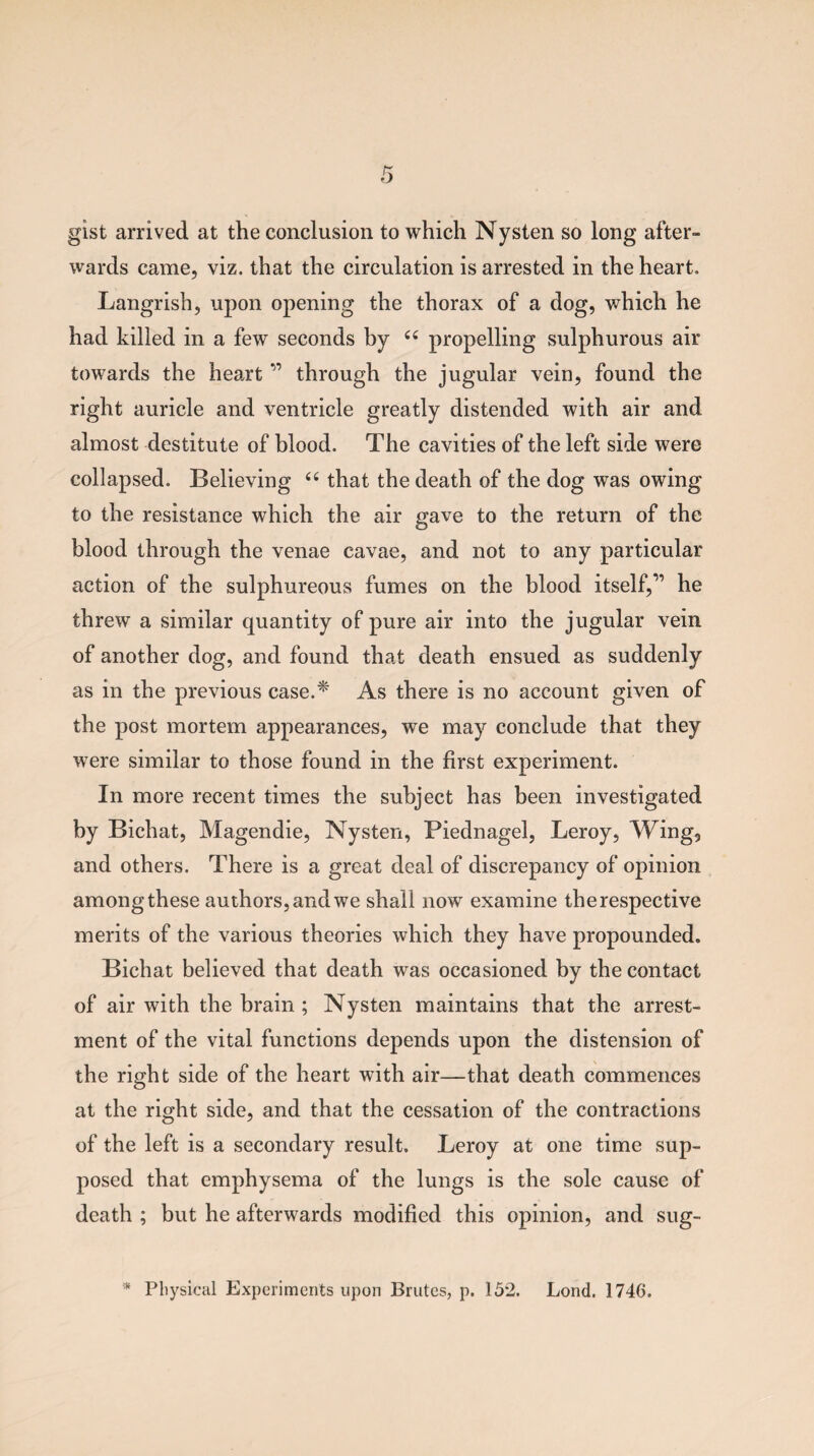gist arrived at the conclusion to which Nysten so long after¬ wards came, viz. that the circulation is arrested in the heart. Langrish, upon opening the thorax of a dog, which he had killed in a few seconds by u propelling sulphurous air towards the heart ” through the jugular vein, found the right auricle and ventricle greatly distended with air and almost destitute of blood. The cavities of the left side were collapsed. Believing “ that the death of the dog was owing to the resistance which the air gave to the return of the blood through the venae cavae, and not to any particular action of the sulphureous fumes on the blood itself,'” he threw a similar quantity of pure air into the jugular vein of another dog, and found that death ensued as suddenly as in the previous case.* As there is no account given of the post mortem appearances, we may conclude that they were similar to those found in the first experiment. In more recent times the subject has been investigated by Bichat, Magendie, Nysten, Piednagel, Leroy, Wing, and others. There is a great deal of discrepancy of opinion among these authors, and we shall now examine the respective merits of the various theories which they have propounded. Bichat believed that death was occasioned by the contact of air with the brain ; Nysten maintains that the arrest¬ ment of the vital functions depends upon the distension of the right side of the heart with air—that death commences at the right side, and that the cessation of the contractions of the left is a secondary result. Leroy at one time sup¬ posed that emphysema of the lungs is the sole cause of death ; but he afterwards modified this opinion, and sug- * Physical Experiments upon Brutes, p. 15*2. Lond. 1746.