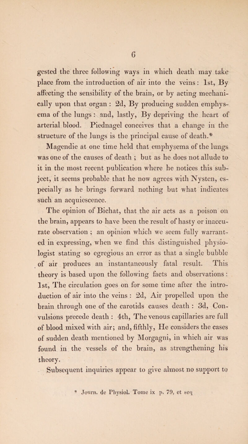 gested the three following ways in which death may take place from the introduction of air into the veins: 1st, By affecting the sensibility of the brain, or by acting mechani¬ cally upon that organ : 2d, By producing sudden emphys¬ ema of the lungs : and, lastly, By depriving the heart of arterial blood. Piednagel conceives that a change in the structure of the lungs is the principal cause of death.* Magendie at one time held that emphysema of the lungs was one of the causes of death ; but as he does not allude to it in the most recent publication where he notices this sub¬ ject, it seems probable that he now agrees with Nysten, es¬ pecially as he brings forward nothing but what indicates such an acquiescence. The opinion of Bichat, that the air acts as a poison on the brain, appears to have been the result of hasty or inaccu¬ rate observation ; an opinion which we seem fully warrant¬ ed in expressing, when we find this distinguished physio¬ logist stating so egregious an error as that a single bubble of air produces an instantaneously fatal result. This theory is based upon the following facts and observations : 1st, The circulation goes on for some time after the intro¬ duction of air into the veins : 2d, Air propelled upon the brain through one of the carotids causes death : 3d, Con¬ vulsions precede death : 4th, The venous capillaries are full of blood mixed with air; and, fifthly, He considers the cases of sudden death mentioned by Morgagni, in which air was found in the vessels of the brain, as strengthening his theory. Subsequent inquiries appear to give almost no support to * Journ. de Physiol. Tome ix p. 79, et seq