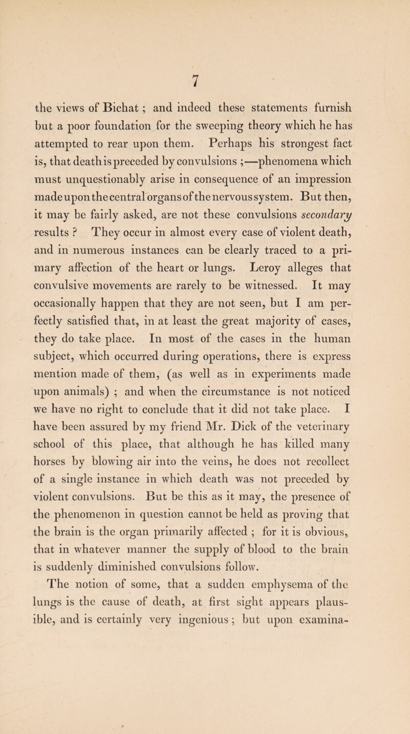 the views of Bichat; and indeed these statements furnish but a poor foundation for the sweeping theory which he has attempted to rear upon them. Perhaps his strongest fact is, that death is preceded by convulsions ;—phenomena which must unquestionably arise in consequence of an impression made upon the centralorgans of the nervous system. But then, it may be fairly asked, are not these convulsions secondary results ? They occur in almost every case of violent death, and in numerous instances can he clearly traced to a pri¬ mary affection of the heart or lungs. Leroy alleges that convulsive movements are rarely to be witnessed. It may occasionally happen that they are not seen, but I am per¬ fectly satisfied that, in at least the great majority of cases, they do take place. In most of the cases in the human subject, which occurred during operations, there is express mention made of them, (as well as in experiments made upon animals) ; and when the circumstance is not noticed we have no right to conclude that it did not take place. I have been assured by my friend Mr. Dick of the veterinary school of this place, that although he has killed many horses by blowing air into the veins, he does not recollect of a single instance in which death was not preceded by violent convulsions. But be this as it may, the presence of the phenomenon in question cannot be held as proving that the brain is the organ primarily affected ; for it is obvious, that in whatever manner the supply of blood to the brain is suddenly diminished convulsions follow. The notion of some, that a sudden emphysema of the lungs is the cause of death, at first sight appears plaus¬ ible, and is certainly very ingenious; but upon examina-