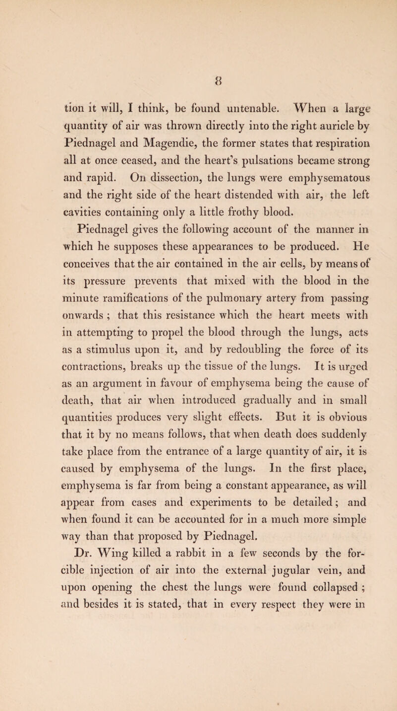 tion it will, I think, be found untenable. When a large quantity of air was thrown directly into the right auricle by Piednagel and Magendie, the former states that respiration all at once ceased, and the heart's pulsations became strong and rapid. On dissection, the lungs were emphysematous and the right side of the heart distended with air, the left cavities containing only a little frothy blood. Piednagel gives the following account of the manner in which he supposes these appearances to be produced. He conceives that the air contained in the air cells, by means of its pressure prevents that mixed with the blood in the minute ramifications of the pulmonary artery from passing onwards ; that this resistance which the heart meets with in attempting to propel the blood through the lungs, acts as a stimulus upon it, and by redoubling the force of its contractions, breaks up the tissue of the lungs. It is urged as an argument in favour of emphysema being the cause of death, that air when introduced gradually and in small quantities produces very slight effects. But it is obvious that it by no means follows, that when death does suddenly take place from the entrance of a large quantity of air, it is caused by emphysema of the lungs. In the first place, emphysema is far from being a constant appearance, as will appear from cases and experiments to be detailed; and when found it can be accounted for in a much more simple way than that proposed by Piednagel. Dr. Wing killed a rabbit in a few seconds by the for¬ cible injection of air into the external jugular vein, and upon opening the chest the lungs were found collapsed ; and besides it is stated, that in every respect they were in