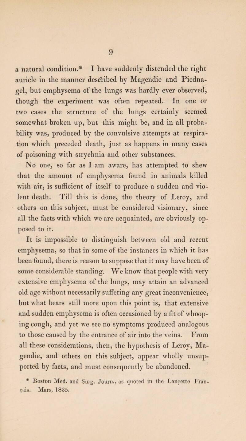 a natural condition.* I have suddenly distended the right auricle in the manner described by Magendie and Piedna- gel, but emphysema of the lungs was hardly ever observed, though the experiment was often repeated. In one or two cases the structure of the lungs certainly seemed somewhat broken up, but this might be, and in all proba¬ bility was, produced by the convulsive attempts at respira¬ tion which preceded death, just as happens in many cases of poisoning with strychnia and other substances. No one, so far as I am aware, has attempted to shew that the amount of emphysema found in animals killed with air, is sufficient of itself to produce a sudden and vio¬ lent death. Till this is done, the theory of Leroy, and others on this subject, must be considered visionary, since all the facts with which we are acquainted, are obviously op¬ posed to it. It is impossible to distinguish between old and recent emphysema, so that in some of the instances in which it has been found, there is reason to suppose that it may have been of some considerable standing. We know that people with very extensive emphysema of the lungs, may attain an advanced old age without necessarily suffering any great inconvenience, but what bears still more upon this point is, that extensive and sudden emphysema is often occasioned by a fit of whoop¬ ing cough, and yet we see no symptoms produced analogous to those caused by the entrance of air into the veins. From all these considerations, then, the hypothesis of Leroy, Ma¬ gendie, and others on this subject, appear wholly unsup¬ ported by facts, and must consequently be abandoned. * Boston Med. and Surg. Journ., as quoted in the Lanr^ette Frail- 9ais. Mars, 1835.