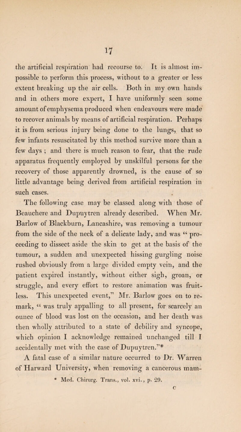 the artificial respiration had recourse to. It is almost im¬ possible to perform this process, without to a greater or less extent breaking up the air cells. Both in my own hands and in others more expert, I have uniformly seen some amount of emphysema produced when endeavours were made to recover animals by means of artificial respiration. Perhaps it is from serious injury being done to the lungs, that so few infants resuscitated by this method survive more than a few days ; and there is much reason to fear, that the rude apparatus frequently employed by unskilful persons for the recovery of those apparently drowned, is the cause of so little advantage being derived from artificial respiration in such cases. The following case may be classed along with those of Beauchere and Dupuytren already described. When Mr. Barlow of Blackburn, Lancashire, was removing a tumour from the side of the neck of a delicate lady, and was “ pro¬ ceeding to dissect aside the skin to get at the basis of the tumour, a sudden and unexpected hissing gurgling noise rushed obviously from a large divided empty vein, and the patient expired instantly, without either sigh, groan, or struggle, and every effort to restore animation was fruit¬ less. This unexpected event,11 Mr. Barlow goes on to re¬ mark, u was truly appalling to all present, for scarcely an ounce of blood was lost on the occasion, and her death was then wholly attributed to a state of debility and syncope, which opinion I acknowledge remained unchanged till I accidentally met with the case of Dupuytren.’1* A fatal case of a similar nature occurred to Dr. Warren of Harvard University, when removing a cancerous mam- * Med. Chirurg. Trans., vol. xvi., p. 29. c