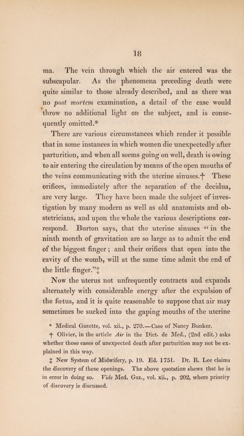 ma. The vein through which the air entered was the subscapular. As the phenomena preceding death were quite similar to those already described, and as there was no post mortem examination, a detail of the case would ¥ throw no additional light on the subject, and is conse¬ quently omitted.* There are various circumstances which render it possible that in some instances in which women die unexpectedly after parturition, and when all seems going on well, death is owing to air entering the circulation by means of the open mouths of the veins communicating with the uterine sinuses.^ These orifices, immediately after the separation of the decidua, are very large. They have been made the subject of inves¬ tigation by many modern as well as old anatomists and ob¬ stetricians, and upon the whole the various descriptions cor¬ respond. Burton says, that the uterine sinuses “ in the ninth month of gravitation are so large as to admit the end of the biggest finger ; and their orifices that open into the cavity of the womb, will at the same time admit the end of the little finger.,,J Now the uterus not unfrequently contracts and expands alternately with considerable energy after the expulsion of the foetus, and it is quite reasonable to suppose that air may sometimes be sucked into the gaping mouths of the uterine * Medical Gazette, vol. xii., p. 270.—Case of Nancy Bunker. •f Olivier, in the article Air in the Diet, de Med., (2nd edit.) asks whether those cases of unexpected death after parturition may not be ex¬ plained in this way. X New System of Midwifery, p. 19. Ed. 1751. Dr. R. Lee claims the discovery of these openings. The above quotation shews that he is in error in doing so. Vide Med. Gaz., vol. xii., p. 202, where priority of discovery is discussed.