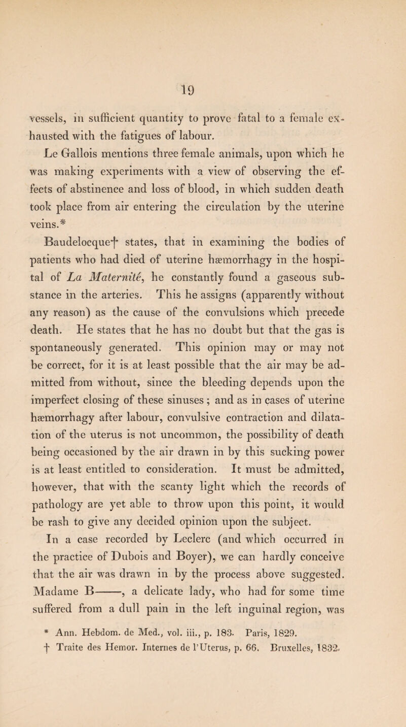 vessels, in sufficient quantity to prove fatal to a female ex¬ hausted with the fatigues of labour. Le Gallois mentions three female animals, upon which he was making experiments with a view of observing the ef¬ fects of abstinence and loss of blood, in which sudden death took place from air entering the circulation by the uterine veins. * Baudelocque~f- states, that in examining the bodies of patients who had died of uterine haemorrhagy in the hospi¬ tal of La Maternite, he constantly found a gaseous sub¬ stance in the arteries. This he assigns (apparently without any reason) as the cause of the convulsions which precede death. He states that he has no doubt but that the gas is spontaneously generated. This opinion may or may not be correct, for it is at least possible that the air may be ad¬ mitted from without, since the bleeding depends upon the imperfect closing of these sinuses ; and as in cases of uterine haemorrhagy after labour, convulsive contraction and dilata¬ tion of the uterus is not uncommon, the possibility of death being occasioned by the air drawn in by this sucking power is at least entitled to consideration. It must be admitted, however, that with the scanty light which the records of pathology are yet able to throw upon this point, it would be rash to give any decided opinion upon the subject. In a case recorded by Leclerc (and which occurred in the practice of Dubois and Boyer), we can hardly conceive that the air was drawn in by the process above suggested. Madame B-, a delicate lady, who had for some time suffered from a dull pain in the left inguinal region, was * Ann. Hebdom. de Med., vol. iii., p. 183- Paris, 1829. f Traite des Hemor. Internes de l’Uterus, p. 66. Bruxelles, 1832.