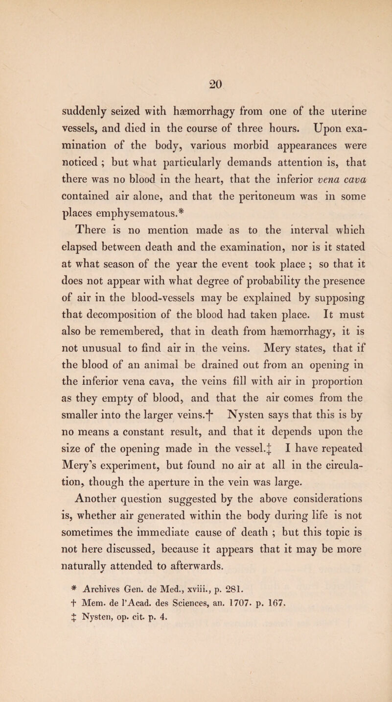 suddenly seized with haemorrhagy from one of the uterine vessels, and died in the course of three hours. Upon exa¬ mination of the body, various morbid appearances were noticed ; but what particularly demands attention is, that there was no blood in the heart, that the inferior vena cava contained air alone, and that the peritoneum was in some places emphysematous.* There is no mention made as to the interval which elapsed between death and the examination, nor is it stated at what season of the year the event took place ; so that it does not appear with what degree of probability the presence of air in the blood-vessels may be explained by supposing that decomposition of the blood had taken place. It must also be remembered, that in death from haemorrhagy, it is not unusual to find air in the veins. Mery states, that if the blood of an animal be drained out from an opening in the inferior vena cava, the veins fill with air in proportion as they empty of blood, and that the air comes from the smaller into the larger veins.“|* Nysten says that this is by no means a constant result, and that it depends upon the size of the opening made in the vessel.J I have repeated Mery’s experiment, but found no air at all in the circula¬ tion, though the aperture in the vein was large. Another question suggested by the above considerations is, whether air generated within the body during life is not sometimes the immediate cause of death ; but this topic is not here discussed, because it appears that it may be more naturally attended to afterwards. * Archives Gen. de Med., xviii., p. 281. f Mem. de l’Acad. des Sciences, an. 1707* p. 167. X Nysten, op. cit. p. 4. /