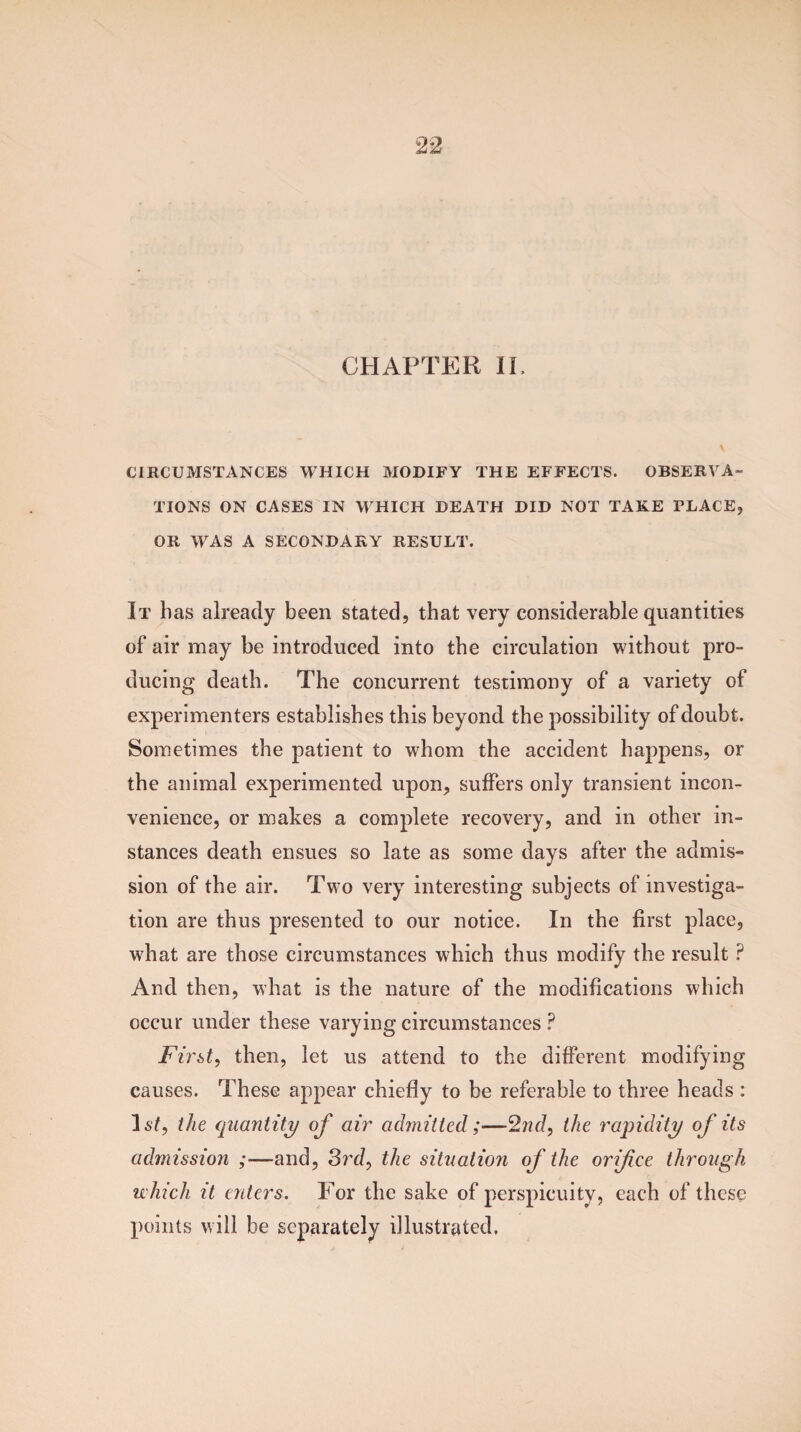 CHAPTER IL CIRCUMSTANCES WHICH MODIFY THE EFFECTS. OBSERVA¬ TIONS ON CASES IN WHICH DEATH DID NOT TAKE PLACE, OR WAS A SECONDARY RESULT. It has already been stated, that very considerable quantities of air may be introduced into the circulation without pro¬ ducing death. The concurrent testimony of a variety of experimenters establishes this beyond the possibility of doubt. Sometimes the patient to whom the accident happens, or the animal experimented upon, suffers only transient incon¬ venience, or makes a complete recovery, and in other in¬ stances death ensues so late as some days after the admis¬ sion of the air. Two very interesting subjects of investiga¬ tion are thus presented to our notice. In the first place, what are those circumstances which thus modify the result P And then, what is the nature of the modifications which occur under these varying circumstances ? First, then, let us attend to the different modifying causes. These appear chiefly to be referable to three heads : 3 st, the quantity of air admitted;—2nd, the rapidity of its admission ;—and, 3rd, the situatioyi of the orifice through which it enters. For the sake of perspicuity, each of these points will be separately illustrated.