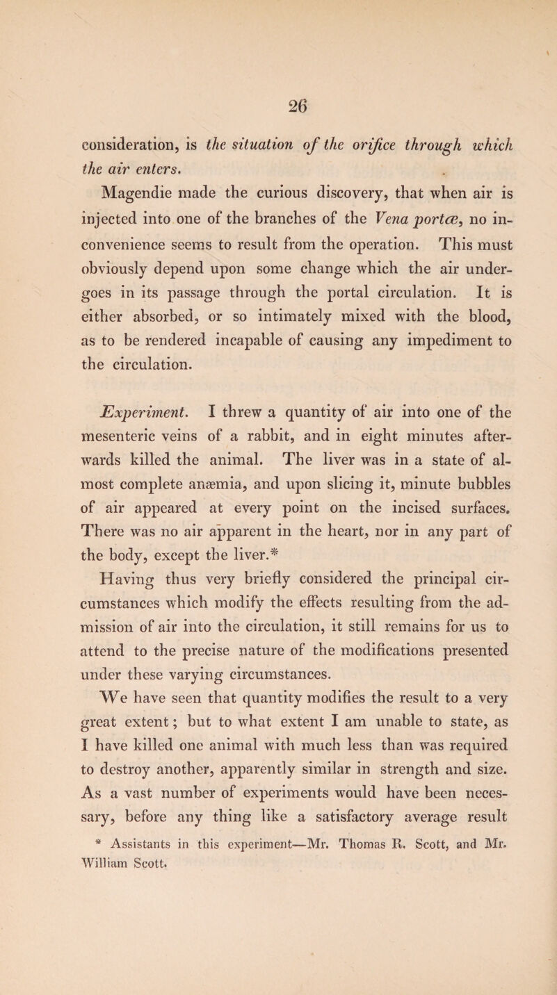 consideration, is the situation of the orifice through which the air enters. Magendie made the curious discovery, that when air is injected into one of the branches of the Vena portce, no in¬ convenience seems to result from the operation. This must obviously depend upon some change which the air under¬ goes in its passage through the portal circulation. It is either absorbed, or so intimately mixed with the blood, as to be rendered incapable of causing any impediment to the circulation. Experiment. I threw a quantity of air into one of the mesenteric veins of a rabbit, and in eight minutes after¬ wards killed the animal. The liver was in a state of al¬ most complete anaemia, and upon slicing it, minute bubbles of air appeared at every point on the incised surfaces. There was no air apparent in the heart, nor in any part of the body, except the liver.* Having thus very briefly considered the principal cir¬ cumstances which modify the effects resulting from the ad¬ mission of air into the circulation, it still remains for us to attend to the precise nature of the modifications presented under these varying circumstances. We have seen that quantity modifies the result to a very great extent; but to what extent I am unable to state, as I have killed one animal with much less than was required to destroy another, apparently similar in strength and size. As a vast number of experiments would have been neces¬ sary, before any thing like a satisfactory average result * Assistants in this experiment—Mr. Thomas It. Scott, and Mr. William Scott.